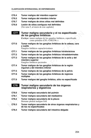C76.4 Tumor maligno del miembro superior
C76.5 Tumor maligno del miembro inferior
C76.7 Tumor maligno de otros sitios mal definidos
C76.8 Lesión de sitios contiguos mal definidos
[Ver nota 5, al inicio de este capítulo]
C77 Tumor maligno secundario y el no especificado
de los ganglios linfáticos
Excluye: tumor maligno de los ganglios linfáticos, especificado
como primario (C81.–C86,C96.-)
C77.0 Tumor maligno de los ganglios linfáticos de la cabeza, cara
y cuello
Ganglios linfáticos supraclaviculares
C77.1 Tumor maligno de los ganglios linfáticos intratorácicos
C77.2 Tumor maligno de los ganglios linfáticos intraabdominales
C77.3 Tumor maligno de los ganglios linfáticos de la axila y del
miembro superior
Ganglios linfáticos pectorales
C77.4 Tumor maligno de los ganglios linfáticos de la región
inguinal y del miembro inferior
C77.5 Tumor maligno de los ganglios linfáticos de la pelvis
C77.8 Tumor maligno de los ganglios linfáticos de regiones
múltiples
C77.9 Tumor maligno del ganglio linfático, sitio no especificado
C78 Tumor maligno secundario de los órganos
respiratorios y digestivos
C78.0 Tumor maligno secundario del pulmón
C78.1 Tumor maligno secundario del mediastino
C78.2 Tumor maligno secundario de la pleura
Derrame pleural maligno SAI
C78.3 Tumor maligno secundario de otros órganos respiratorios y
de los no especificados
C78.4 Tumor maligno secundario del intestino delgado
CLASIFICACIÓN INTERNACIONAL DE ENFERMEDADES
204
M
A
T
E
R
I
A
L
D
E
C
A
P
A
C
I
T
A
C
I
Ó
N
 