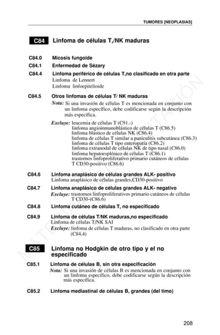 C84 Linfoma de células T,/NK maduras
un linfoma específico, debe codificarse según la descripción
más específica.
C85 Linfoma no Hodgkin de otro tipo y el no
especificado
C85.1 Linfoma de células B, sin otra especificación
Nota: Si una invasión de células B es mencionada en conjunto con
un linfoma específico, debe codificarse según la descripción
más específica.
TUMORES [NEOPLASIAS]
208
C84.0 Micosis fungoide
C84.1 Enfermedad de Sézary
C84.4 Linfoma periférico de células T,no clasificado en otra parte
Linfoma de Lennert
Linfoma linfoepitelioide
C84.5 Otros linfomas de células T/ NK maduras
Nota: Si una invasión de células T es mencionada en conjunto con
Excluye: leucemia de células T (C91.-)
linfoma angioinmunoblástico de células T (C86.5)
linfoma blástico de células NK (C86.4)
linfoma de células T similar a paniculitis subcutánea (C86.3)
linfoma de células T tipo enteropatía (C86.2)
linfoma extranodal de células NK de tipo nasal (C86.0)
linfoma hepatoesplénico de células T (C86.1)
trastornos linfoproliferativo primario cutáneos de células
T CD30-positivo (C86.6)
C84.6 Linfoma anaplásico de células grandes ALK- positivo
Linfoma anaplásico de células grandes,CD30-positivo
C84.7 Linfoma anaplásico de células grandes ALK- negativo
trastornos linfoproliferativos primario cutáneos de células
Excluye:
T CD30-(C86.6)
C84.8 Linfoma cutáneo de células T, no especificado
C84.9 Linfoma de células T/NK maduras,no especificado
Linfoma de células T/NK SAI
Excluye: linfoma de células T maduras, no clasificado en otra parte
(C84.4)
C85.2 Linfoma mediastinal de células B, grandes (del timo)
M
A
T
E
R
I
A
L
D
E
C
A
P
A
C
I
T
A
C
I
Ó
N
 