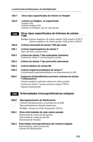 C85.7 Otros tipos especificados de linfoma no Hodgkin
C85.9 Linfoma no Hodgkin, no especificado
Linfoma SAI
Linfoma maligno SAI
Linfoma no Hodgkin, tipo no especificado
C88
C86.0 Linfoma extranodal de células T/NK,tipo nasal
C86.2 Linfoma de células T tipo enteropatía (intestinal)
Linfoma de células T con enteropatía asociada
Linfoma anaplásico primario cutáneo de células grandes
C90
CLASIFICACIÓN INTERNACIONAL DE ENFERMEDADES
209
Otros tipos especificados de linfomas de celulas
T/NK
C86
Excluye: linfoma anaplásico de células grandes ALK negativo (C84.7)
linfoma anaplásico de células grandes ALK positivo (C84.6)
C86.1 Linfoma hepatoesplénico de células T
Tipos alfa-beta y gamma-delta
C86.3 Linfoma de células T tipo paniculitis subcutánea
C86.4 Linfoma blástico de células NK
C86.5 Linfoma angioinmunoblástico de células T
Linfadenopatía angioinmunoblastica con disproteinemia (LAD)
C86.6 Trastornos linfoproliferativos primario cutáneos de células
T CD30-positivo
Linfoma de células T grandes primario cutáneo CD30+
C88 Enfermedades inmunoproliferativas malignas
C88.0 Macroglobulinemia de Waldenström
Linfoma linfoplasmacítico con produccion de IgM
Macroglobulinemia (idiopática)(primaria)
linfoma de células B pequeñas (C83.0)
Excluye:
C88.2 Otras enfermedades de cade cadena pesada
Enfermedad de cadena pesada gamma
Enfermedad de cadena pesada Mu
Enfermedad de Franklin
C88.3 Enfermedad inmunoproliferativa del intestino delgado
Enfermedad de cadena pesada alfa
Linfoma del Mediterraneo
Papulosis linfomatoide
M
A
T
E
R
I
A
L
D
E
C
A
P
A
C
I
T
A
C
I
Ó
N
 