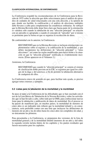 La Conferencia respaldó las recomendaciones de la Conferencia para la Revi-
sión de 1975 sobre la afección que debe seleccionarse para el análisis de episo-
dios de cuidados de salud relacionados con una sola afección, y la opinión de
que, donde sea factible, la codificación y el análisis de afecciones múltiples
debe llevarse a cabo para complementar las estadísticas ordinarias. Se subrayó
que la Décima Revisión debe dejar bien claro que buena parte de la orientación
es valedera sólo cuando la tabulación de una “afección principal” en relación
con un episodio es apropiada y cuando el concepto de “episodio” por sí mismo
es pertinente para la forma en que se organiza la recolección de datos.
De conformidad con lo anterior, la Conferencia
RECOMENDÓ que en la Décima Revisión se incluyan orientaciones su-
plementarias sobre el registro y la codificación de la morbilidad, y que
deben incorporarse las definiciones de “afección principal” y “otras
afecciones”, así como las reglas modificadas para hacer frente a la situa-
ción en que la “afección principal” notificada es evidentemente inco-
rrecta. [Éstas aparecen en el Volumen 2.]
Asimismo, la Conferencia
RECOMENDÓ que cuando la “afección principal” se someta al sistema
de clasificación doble previsto en la CIE, se registren por igual los códi-
gos de la daga y del asterisco, a fin de permitir la tabulación alternativa
de cualquiera de ellos.
La Conferencia estuvo de acuerdo en que, para facilitar más ayuda, es preciso
agregar notas extensas y ejemplos.
5.3 Listas para la tabulación de la mortalidad y la morbilidad
Se puso al tanto a la Conferencia de las dificultades que se han suscitado con el
uso de la Lista Básica de Tabulación de la Novena Revisión y sobre las activida-
des que se han llevado a cabo, sobre todo por la OMS, para confeccionar nuevas
listas para la tabulación y publicación de datos de mortalidad. En el proceso se
ha puesto de manifiesto que, en muchos países, la mortalidad de menores de
cinco años es un indicador más robusto que la mortalidad infantil y, en conse-
cuencia, sería preferible contar con una lista que incluyese las defunciones de
menores de un año y las de niños hasta los cinco años (no complidos) de edad, y
no únicamente las primeras.
Para presentarlas a la Conferencia, se prepararon dos versiones de la lista de
mortalidad general y de la mortalidad infantil (menores de un año) y del niño;
la segunda versión incluía títulos de los capítulos y los puntos residuales que
fuesen necesarios para los capítulos.
CLASIFICACIÓN INTERNACIONAL DE ENFERMEDADES
18
M
A
T
E
R
I
A
L
D
E
C
A
P
A
C
I
T
A
C
I
Ó
N
 