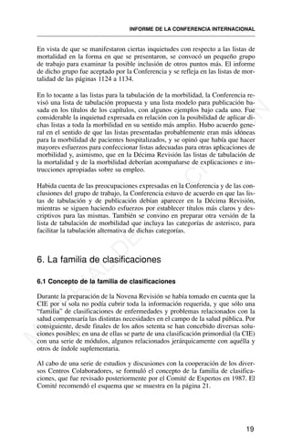 En vista de que se manifestaron ciertas inquietudes con respecto a las listas de
mortalidad en la forma en que se presentaron, se convocó un pequeño grupo
de trabajo para examinar la posible inclusión de otros puntos más. El informe
de dicho grupo fue aceptado por la Conferencia y se refleja en las listas de mor-
talidad de las páginas 1124 a 1134.
En lo tocante a las listas para la tabulación de la morbilidad, la Conferencia re-
visó una lista de tabulación propuesta y una lista modelo para publicación ba-
sada en los títulos de los capítulos, con algunos ejemplos bajo cada uno. Fue
considerable la inquietud expresada en relación con la posibilidad de aplicar di-
chas listas a toda la morbilidad en su sentido más amplio. Hubo acuerdo gene-
ral en el sentido de que las listas presentadas probablemente eran más idóneas
para la morbilidad de pacientes hospitalizados, y se opinó que había que hacer
mayores esfuerzos para confeccionar listas adecuadas para otras aplicaciones de
morbilidad y, asimismo, que en la Décima Revisión las listas de tabulación de
la mortalidad y de la morbilidad deberían acompañarse de explicaciones e ins-
trucciones apropiadas sobre su empleo.
Habida cuenta de las preocupaciones expresadas en la Conferencia y de las con-
clusiones del grupo de trabajo, la Conferencia estuvo de acuerdo en que las lis-
tas de tabulación y de publicación debían aparecer en la Décima Revisión,
mientras se siguen haciendo esfuerzos por establecer títulos más claros y des-
criptivos para las mismas. También se convino en preparar otra versión de la
lista de tabulación de morbilidad que incluya las categorías de asterisco, para
facilitar la tabulación alternativa de dichas categorías.
6. La familia de clasificaciones
6.1 Concepto de la familia de clasificaciones
Durante la preparación de la Novena Revisión se había tomado en cuenta que la
CIE por sí sola no podía cubrir toda la información requerida, y que sólo una
“familia” de clasificaciones de enfermedades y problemas relacionados con la
salud compensaría las distintas necesidades en el campo de la salud pública. Por
consiguiente, desde finales de los años setenta se han concebido diversas solu-
ciones posibles; en una de ellas se parte de una clasificación primordial (la CIE)
con una serie de módulos, algunos relacionados jerárquicamente con aquélla y
otros de índole suplementaria.
Al cabo de una serie de estudios y discusiones con la cooperación de los diver-
sos Centros Colaboradores, se formuló el concepto de la familia de clasifica-
ciones, que fue revisado posteriormente por el Comité de Expertos en 1987. El
Comité recomendó el esquema que se muestra en la página 21.
19
INFORME DE LA CONFERENCIA INTERNACIONAL
M
A
T
E
R
I
A
L
D
E
C
A
P
A
C
I
T
A
C
I
Ó
N
 