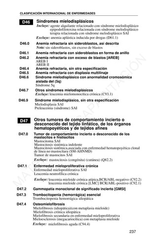 D46 Síndromes mielodisplásicos
Incluye: agente alquilante relacionado con síndrome mielodisplásico
epipodofilotoxina relacionada con síndrome melodisplásico
D46.0 Anemia refractaria sin sideroblastos, así descrita
D46.1 Anemia refractaria con sideroblastos en forma de anillo
D46.2 Anemia refractaria con exceso de blastos [AREB]
D46.4 Anemia refractaria, sin otra especificación
D46.7 Otros síndromes mielodisplásicos
D46.9 Síndrome mielodisplásico, sin otra especificación
Mielodisplasia SAI
Preleucemia (síndrome) SAI
D47 Otros tumores de comportamiento incierto o
desconocido del tejido linfático, de los órganos
hematopoyéticos y de tejidos afines
D47.0 Tumor de comportamiento incierto o desconocido de los
mastocitos e histiocitos
Mastocitoma SAI
Tumor de mastocitos SAI
Excluye: mastocitosis (congénita) (cutánea) (Q82.2)
D47.1 Enfermedad mieloproliferativa crónica
Enfermedad mieloproliferativa SAI
D47.3 Trombocitopenia (hemorrágica) esencial
Trombocitopenia hemorrágica idiopática
D47.4 Osteomielofibrosis
CLASIFICACIÓN INTERNACIONAL DE ENFERMEDADES
237
terapia relacionada con síndrome melodisplásico SAI
Excluye: anemia aplástica inducida por drogas (D61.1)
Nota: sin sideroblastos, sin exceso de blastos
AREB I
AREB II
D46.5 Anemia refractaria con displasia multilinaje
D46.6 Síndrome mielodisplásico con anormalidad cromosómica
aislada del (5q)
Síndrome 5q
Excluye: leucemia mielomonocítica crónica (C93.1)
Mastocitosis sistémica indolente
Mastocitosis sistémica,asociada con enfermedad hematopoyética clonal
de línea no mastocítara (SM-AHNMD)
Leucemia neutrofílica crónica
Excluye: leucemia mieloide crónica atípica,BCR/ABL-negativo (C92.2)
leucemia mieloide crónica [LMC] BCR/ABL-positivo (C92.1)
D47.2 Gammopatía monoclonal de significado incierto [GMSI]
Mielofibrosis (idiopática)(con metaplasia mieloide)
Mielofibrosis crónica idiopática
Mielofibrosis secundaria en enfermedad mieloproliferativa
Mieloesclerosis (megacariocítica) con metaplasia mieloide
Excluye: mielofibrosis aguda (C94.4)
M
A
T
E
R
I
A
L
D
E
C
A
P
A
C
I
T
A
C
I
Ó
N
 