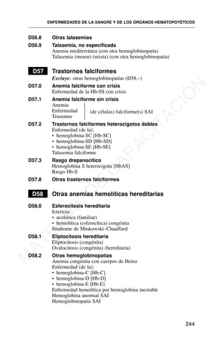 D56.8 Otras talasemias
D56.9 Talasemia, no especificada
Anemia mediterránea (con otra hemoglobinopatía)
Talasemia (menor) (mixta) (con otra hemoglobinopatía)
D57 Trastornos falciformes
Excluye: otras hemoglobinopatías (D58.–)
D57.0 Anemia falciforme con crisis
Enfermedad de la Hb-SS con crisis
D57.1 Anemia falciforme sin crisis
Anemia
Enfermedad
Trastorno
D57.2 Trastornos falciformes heterocigotos dobles
Enfermedad (de la):
• hemoglobina-SC [Hb-SC]
• hemoglobina-SD [Hb-SD]
• hemoglobina-SE [Hb-SE]
Talasemia falciforme
D57.3 Rasgo drepanocítico
Hemoglobina S heterocigota [HbAS]
Rasgo Hb-S
D57.8 Otros trastornos falciformes
D58 Otras anemias hemolíticas hereditarias
D58.0 Esferocitosis hereditaria
Ictericia:
• acolúrica (familiar)
• hemolítica (esferocítica) congénita
Síndrome de Minkowski–Chauffard
D58.1 Eliptocitosis hereditaria
Eliptocitosis (congénita)
Ovalocitosis (congénita) (hereditaria)
D58.2 Otras hemoglobinopatías
Anemia congénita con cuerpos de Heinz
Enfermedad (de la):
• hemoglobina-C [Hb-C]
• hemoglobina-D [Hb-D]
• hemoglobina-E [Hb-E]
Enfermedad hemolítica por hemoglobina inestable
Hemoglobina anormal SAI
Hemoglobinopatía SAI
ENFERMEDADES DE LA SANGRE Y DE LOS ÓRGANOS HEMATOPOYÉTICOS
244
⎫
⎪
⎬
⎪
⎭
(de células) falciforme(s) SAI
M
A
T
E
R
I
A
L
D
E
C
A
P
A
C
I
T
A
C
I
Ó
N
 