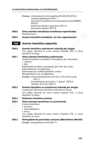 Excluye: enfermedad de la hemoglobina-M [Hb-M] (D74.0)
metahemoglobinemia (D74.–)
persistencia hereditaria de la hemoglobina fetal [PHHF]
(D56.4)
policitemia debida a gran altura (D75.1)
policitemia familiar (D75.0)
D58.8 Otras anemias hemolíticas hereditarias especificadas
Estomatocitosis
D58.9 Anemia hemolítica hereditaria, sin otra especificación
D59 Anemia hemolítica adquirida
D59.0 Anemia hemolítica autoinmune inducida por drogas
Use código adicional de causa externa (Capítulo XX), si desea
identificar la droga.
D59.1 Otras anemias hemolíticas autoinmunes
Anemia hemolítica (secundaria) (sintomática) por anticuerpos:
• calientes
• fríos
Enfermedad hemolítica autoinmune (por frío) (por calor)
Enfermedad por crioaglutininas
Enfermedad por criohemaglutininas crónica
Hemoglobinuria por crioaglutininas
Excluye: enfermedad hemolítica del feto y del recién nacido
(P55.–)
hemoglobinuria paroxística “a frigore” (D59.6)
síndrome de Evans (D69.3)
D59.2 Anemia hemolítica no autoinmune inducida por drogas
Anemia por deficiencia enzimática inducida por drogas
Use código adicional de causa externa (Capítulo XX), si desea
identificar la droga.
D59.3 Síndrome hemolítico-urémico
D59.4 Otras anemias hemolíticas no autoinmunes
Anemia hemolítica:
• mecánica
• microangiopática
• tóxica
Use código adicional de causa externa (Capítulo XX), si desea
identificar la causa.
D59.5 Hemoglobinuria paroxística nocturna [Marchiafava–Micheli]
Excluye: hemoglobinuria SAI (R82.3)
CLASIFICACIÓN INTERNACIONAL DE ENFERMEDADES
245
M
A
T
E
R
I
A
L
D
E
C
A
P
A
C
I
T
A
C
I
Ó
N
 