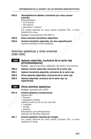 D59.6 Hemoglobinuria debida a hemólisis por otras causas
externas
Hemoglobinuria:
• de la marcha
• del esfuerzo
• paroxística “a frigore”
Use código adicional de causa externa (Capítulo XX), si desea
identificar la causa.
Excluye: hemoglobinuria SAI (R82.3)
D59.8 Otras anemias hemolíticas adquiridas
D59.9 Anemia hemolítica adquirida, sin otra especificación
Anemia hemolítica crónica idiopática
Anemias aplásticas y otras anemias
(D60–D64)
D60 Aplasia adquirida, exclusiva de la serie roja
[eritroblastopenia]
Incluye: aplasia eritrocítica (adquirida) (del adulto) (con timoma)
D60.0 Aplasia crónica adquirida, exclusiva de la serie roja
D60.1 Aplasia transitoria adquirida, exclusiva de la serie roja
D60.8 Otras aplasias adquiridas, exclusivas de la serie roja
D60.9 Aplasia adquirida, exclusiva de la serie roja, no
especificada
D61 Otras anemias aplásticas
Excluye: agranulocitosis (D70)
D61.0 Anemia aplástica constitucional
Anemia (de):
• Fanconi
• hipoplásica familiar
Aplasia (exclusiva) de la serie roja (del):
• congénita
• lactante
• primaria
Pancitopenia con malformaciones
Síndrome de Blackfan–Diamond
D61.1 Anemia aplástica inducida por drogas
Use código adicional de causa externa (Capítulo XX), si desea
identificar la droga.
ENFERMEDADES DE LA SANGRE Y DE LOS ÓRGANOS HEMATOPOYÉTICOS
246
M
A
T
E
R
I
A
L
D
E
C
A
P
A
C
I
T
A
C
I
Ó
N
 