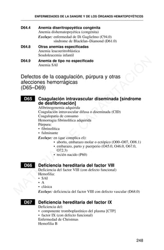 D64.4 Anemia diseritropoyética congénita
Anemia dishematopoyética (congénita)
Excluye: enfermedad de Di Guglielmo (C94.0)
síndrome de Blackfan–Diamond (D61.0)
D64.8 Otras anemias especificadas
Anemia leucoeritroblástica
Seudoleucemia infantil
D64.9 Anemia de tipo no especificado
Anemia SAI
Defectos de la coagulación, púrpura y otras
afecciones hemorrágicas
(D65–D69)
D65 Coagulación intravascular diseminada [síndrome
de desfibrinación]
Afibrinogenemia adquirida
Coagulación intravascular difusa o diseminada (CID)
Coagulopatía de consumo
Hemorragia fibrinolítica adquirida
Púrpura:
• fibrinolítica
• fulminante
Excluye: en (que complica el):
• aborto, embarazo molar o ectópico (O00–O07, O08.1)
• embarazo, parto y puerperio (O45.0, O46.0, O67.0,
O72.3)
• recién nacido (P60)
D66 Deficiencia hereditaria del factor VIII
Deficiencia del factor VIII (con defecto funcional)
Hemofilia:
• SAI
• A
• clásica
Excluye: deficiencia del factor VIII con defecto vascular (D68.0)
D67 Deficiencia hereditaria del factor IX
Deficiencia del:
• componente tromboplastínico del plasma [CTP]
• factor IX (con defecto funcional)
Enfermedad de Christmas
Hemofilia B
ENFERMEDADES DE LA SANGRE Y DE LOS ÓRGANOS HEMATOPOYÉTICOS
248
M
A
T
E
R
I
A
L
D
E
C
A
P
A
C
I
T
A
C
I
Ó
N
 