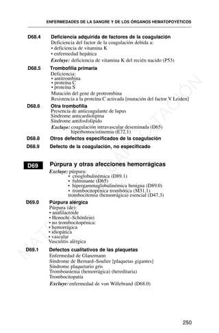 D68.4 Deficiencia adquirida de factores de la coagulación
Deficiencia del factor de la coagulación debida a:
• deficiencia de vitamina K
• enfermedad hepática
Excluye: deficiencia de vitamina K del recién nacido (P53)
D68.5 Trombofilia primaria
D69
D68.6 Otra trombofilia
Presencia de anticoagulante de lupus
ENFERMEDADES DE LA SANGRE Y DE LOS ÓRGANOS HEMATOPOYÉTICOS
250
Deficiencia:
• antitrombina
• proteína C
• proteína S
Mutación del gene de protrombina
Resistencia a la proteína C activada [mutación del factor V Leiden]
Síndrome anticardiolipina
Síndrome antifosfolípido
Excluye: coagulación intravascular deseminada (D65)
hiperhomocistinemia (E72.1)
D68.8 Otros defectos especificados de la coagulación
D68.9 Defecto de la coagulación, no especificado
D69 Púrpura y otras afecciones hemorrágicas
Excluye: púrpura:
• crioglobulinémica (D89.1)
• fulminante (D65)
• hipergammaglobulinémica benigna (D89.0)
• trombocitopénica trombótica (M31.1)
trombocitemia (hemorrágica) esencial (D47.3)
D69.0 Púrpura alérgica
Púrpura (de):
• anafilactoide
• Henoch(–Schönlein)
• no trombocitopénica:
• hemorrágica
• idiopática
• vascular
Vasculitis alérgica
D69.1 Defectos cualitativos de las plaquetas
Enfermedad de Glanzmann
Síndrome de Bernard–Soulier [plaquetas gigantes]
Síndrome plaquetario gris
Tromboastenia (hemorrágica) (hereditaria)
Trombocitopatía
Excluye: enfermedad de von Willebrand (D68.0)
M
A
T
E
R
I
A
L
D
E
C
A
P
A
C
I
T
A
C
I
Ó
N
 