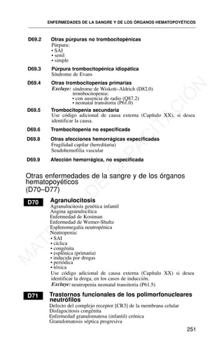 ENFERMEDADES DE LA SANGRE Y DE LOS ÓRGANOS HEMATOPOYÉTICOS
251
D69.2 Otras púrpuras no trombocitopénicas
Púrpura:
• SAI
• senil
• simple
D69.3 Púrpura trombocitopénica idiopática
Síndrome de Evans
D69.4 Otras trombocitopenias primarias
Excluye: síndrome de Wiskott–Aldrich (D82.0)
trombocitopenia:
• con ausencia de radio (Q87.2)
• neonatal transitoria (P61.0)
D69.5 Trombocitopenia secundaria
Use código adicional de causa externa (Capítulo XX), si desea
identificar la causa.
D69.6 Trombocitopenia no especificada
D69.8 Otras afecciones hemorrágicas especificadas
Fragilidad capilar (hereditaria)
Seudohemofilia vascular
D69.9 Afección hemorrágica, no especificada
Otras enfermedades de la sangre y de los órganos
hematopoyéticos
(D70–D77)
Agranulocitosis
D70
Agranulocitosis genética infantil
Angina agranulocítica
Enfermedad de Kostman
Esplenomegalia neutropénica
Neutropenia:
• SAI
• cíclica
• congénita
• esplénica (primaria)
• inducida por drogas
• periódica
• tóxica
Use código adicional de causa externa (Capítulo XX) si desea
identificar la droga, en los casos de inducción.
Excluye: neutropenia neonatal transitoria (P61.5)
D71 Trastornos funcionales de los polimorfonucleares
neutrófilos
Defecto del complejo receptor [CR3] de la membrana celular
Disfagocitosis congénita
Enfermedad granulomatosa (infantil) crónica
Granulomatosis séptica progresiva
Enfermedad de Werner-Shultz
M
A
T
E
R
I
A
L
D
E
C
A
P
A
C
I
T
A
C
I
Ó
N
 