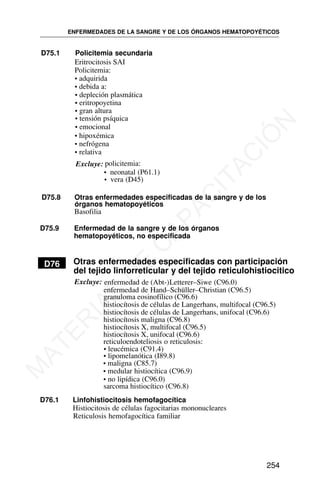 D75.1 Policitemia secundaria
Eritrocitosis SAI
Policitemia:
• adquirida
• debida a:
• depleción plasmática
• eritropoyetina
• gran altura
• tensión psíquica
• emocional
• hipoxémica
• nefrógena
• relativa
Excluye: policitemia:
• neonatal (P61.1)
• vera (D45)
D75.8 Otras enfermedades especificadas de la sangre y de los
órganos hematopoyéticos
Basofilia
D75.9 Enfermedad de la sangre y de los órganos
hematopoyéticos, no especificada
D76 Otras enfermedades especificadas con participación
del tejido linforreticular y del tejido reticulohistiocitico
Excluye: enfermedad de (Abt-)Letterer–Siwe (C96.0)
sarcoma histiocítico (C96.8)
reticuloendoteliosis o reticulosis:
• leucémica (C91.4)
• lipomelanótica (I89.8)
• maligna (C85.7)
• medular histiocítica (C96.9)
• no lipídica (C96.0)
D76.1 Linfohistiocitosis hemofagocítica
Histiocitosis de células fagocitarias mononucleares
Reticulosis hemofagocítica familiar
ENFERMEDADES DE LA SANGRE Y DE LOS ÓRGANOS HEMATOPOYÉTICOS
254
enfermedad de Hand–Schüller–Christian (C96.5)
granuloma eosinofílico (C96.6)
histiocítosis de células de Langerhans, multifocal (C96.5)
histiocítosis de células de Langerhans, unifocal (C96.6)
histiocítosis maligna (C96.8)
histiocítosis X, multifocal (C96.5)
histiocítosis X, unifocal (C96.6)
M
A
T
E
R
I
A
L
D
E
C
A
P
A
C
I
T
A
C
I
Ó
N
 