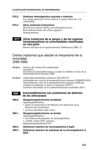 D76.2 Síndrome hemofagocítico asociado a infección
Use código adicional si desea indicar el agente infeccioso o la
enfermedad.
D76.3 Otros síndromes histiocíticos
Histiocitosis lacunar linfática con adenopatía masiva
Reticulohistiocitoma (de células gigantes)
Xantogranuloma
D77* Otros trastornos de la sangre y de los órganos
hematopoyéticos en enfermedades clasificadas
en otra parte
Fibrosis del bazo en la esquistosomiasis [bilharziasis] (B65.–†)
Ciertos trastornos que afectan el mecanismo de la
inmunidad
(D80–D89)
Incluye: defectos del sistema del complemento
sarcoidosis
trastornos de inmunodeficiencias, excepto los debidos al virus de la
inmunodeficiencia humana [VIH]
Excluye: enfermedad autoinmune (sistémica) SAI (M35.9)
enfermedad por virus de la inmunodeficiencia humana [VIH](B20–B24)
trastornos funcionales de los polimorfonucleares neutrófilos (D71)
D80 Inmunodeficiencia con predominio de defectos
de los anticuerpos
D80.0 Hipogammaglobulinemia hereditaria
Agammaglobulinemia:
• ligada al cromosoma X [de Bruton] (con deficiencia de la
hormona del crecimiento)
• recesiva autosómica (tipo suizo)
D80.1 Hipogammaglobulinemia no familiar
Agammaglobulinemia:
• con linfocitos B portadores de inmunoglobulina
• variable común [AVC gamma]
Hipogammaglobulinemia SAI
D80.2 Deficiencia selectiva de inmunoglobulina A [IgA]
D80.3 Deficiencia selectiva de subclases de la inmunoglobulina G
[IgG]
CLASIFICACIÓN INTERNACIONAL DE ENFERMEDADES
255
enfermedad por virus de la inmunodeficiencia humana [VIH] que
complica el embarazo, el parto y el puerperio (O98.7)
M
A
T
E
R
I
A
L
D
E
C
A
P
A
C
I
T
A
C
I
Ó
N
 