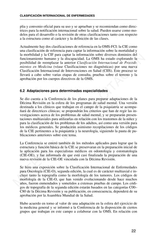 plia y convenio oficial para su uso y se aprueban y se recomiendan como direc-
trices para la notificación internacional sobre la salud. Pueden usarse como mo-
delos para el desarrollo o la revisión de otras clasificaciones tanto con respecto
a la estructura como al carácter y la definición de las clases.
Actualmente hay dos clasificaciones de referencia en la OMS-FCI: la CIE como
una clasificación de referencia para captar la información sobre la mortalidad y
la morbilidad y la CIF para captar la información sobre diversos dominios del
funcionamiento humano y la discapacidad. La OMS ha estado explorando la
posibilidad de reemplazar la anterior Clasificación Internacional de Procedi-
mientos en Medicina (véase Clasificaciones no diagnósticas) por una nueva
Clasificación Internacional de Intervenciones en Salud (CIIS). Este proceso se
llevará a cabo sobre varias etapas de consulta, pruebas sobre el terreno y la
aprobación por los cuerpos directivos de la OMS.
6.2 Adaptaciones para determinadas especialidades
Se dio cuenta a la Conferencia de los planes para preparar adaptaciones de la
Décima Revisión en la esfera de los programas de salud mental. Una versión
destinada a los clínicos que trabajan en el campo de la psiquiatría se acompa-
ñará de directrices clínicas; se propondrán los criterios que han de regir las in-
vestigaciones acerca de los problemas de salud mental, y se prepararán presen-
taciones multiaxiales para utilizarlas en relación con los trastornos de la niñez y
para la clasificación de los problemas de los adultos, así como una versión para
los médicos generales. Se producirán asimismo recopilaciones de los códigos
de la CIE pertinentes a la psiquiatría y la neurología, siguiendo la pauta de pu-
blicaciones anteriores sobre este tema.
La Conferencia se enteró también de los métodos aplicados para lograr que la
estructura y función básica de la CIE se preservaran en la preparación inicial de
la aplicación para los especialistas médicos en odontología y estomatología
(CIE-OE), y fue informada de que está casi finalizada la preparación de una
nueva revisión de la CIE-OE vinculada con la Décima Revisión.
Se hizo una exposición sobre la Clasificación Internacional de Enfermedades
para Oncología (CIE-O), segunda edición, la cual es de carácter multiaxial e in-
cluye tanto la topografía como la morfología de los tumores. Los códigos de
morfología de la CIE-O, que han venido evolucionando desde hace muchos
años, fueron enmendados y sometidos a extensas pruebas de campo. Los códi-
gos de topografía de la segunda edición estarán basados en las categorías C00–
C80 de la Décima Revisión y su publicación, en consecuencia, dependerá de su
aprobación por la Asamblea Mundial de la Salud.
Hubo acuerdo en torno al valor de una adaptación en la esfera del ejercicio de
la medicina general y se informó a la Conferencia de la disposición de ciertos
grupos que trabajan en este campo a colaborar con la OMS. En relación con
CLASIFICACIÓN INTERNACIONAL DE ENFERMEDADES
22
M
A
T
E
R
I
A
L
D
E
C
A
P
A
C
I
T
A
C
I
Ó
N
 