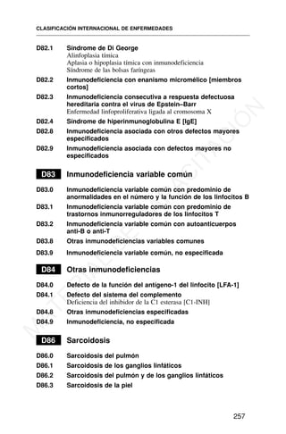 D82.1 Síndrome de Di George
Alinfoplasia tímica
Aplasia o hipoplasia tímica con inmunodeficiencia
Síndrome de las bolsas faríngeas
D82.2 Inmunodeficiencia con enanismo micromélico [miembros
cortos]
D82.3 Inmunodeficiencia consecutiva a respuesta defectuosa
hereditaria contra el virus de Epstein–Barr
Enfermedad linfoproliferativa ligada al cromosoma X
D82.4 Síndrome de hiperinmunoglobulina E [IgE]
D82.8 Inmunodeficiencia asociada con otros defectos mayores
especificados
D82.9 Inmunodeficiencia asociada con defectos mayores no
especificados
D83 Inmunodeficiencia variable común
D83.0 Inmunodeficiencia variable común con predominio de
anormalidades en el número y la función de los linfocitos B
D83.1 Inmunodeficiencia variable común con predominio de
trastornos inmunorreguladores de los linfocitos T
D83.2 Inmunodeficiencia variable común con autoanticuerpos
anti-B o anti-T
D83.8 Otras inmunodeficiencias variables comunes
D83.9 Inmunodeficiencia variable común, no especificada
D84 Otras inmunodeficiencias
D84.0 Defecto de la función del antígeno-1 del linfocito [LFA-1]
D84.1 Defecto del sistema del complemento
Deficiencia del inhibidor de la C1 esterasa [C1-INH]
D84.8 Otras inmunodeficiencias especificadas
D84.9 Inmunodeficiencia, no especificada
D86 Sarcoidosis
D86.0 Sarcoidosis del pulmón
D86.1 Sarcoidosis de los ganglios linfáticos
D86.2 Sarcoidosis del pulmón y de los ganglios linfáticos
D86.3 Sarcoidosis de la piel
CLASIFICACIÓN INTERNACIONAL DE ENFERMEDADES
257
M
A
T
E
R
I
A
L
D
E
C
A
P
A
C
I
T
A
C
I
Ó
N
 