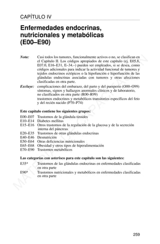Nota: Casi todos los tumores, funcionalmente activos o no, se clasifican en
el Capítulo II. Los códigos apropiados de este capítulo (ej. E05.8,
E07.0, E16–E31, E–34.–) pueden ser empleados, si se desea, como
códigos adicionales para indicar la actividad funcional de tumores y
tejidos endocrinos ectópicos o la hipofunción e hiperfunción de las
glándulas endocrinas asociadas con tumores y otras afecciones
clasificadas en otra parte.
Excluye: complicaciones del embarazo, del parto y del puerperio (O00–O99)
síntomas, signos y hallazgos anormales clínicos y de laboratorio,
no clasificados en otra parte (R00–R99)
trastornos endocrinos y metabólicos transitorios específicos del feto
y del recién nacido (P70–P74)
Este capítulo contiene los siguientes grupos:
E00–E07 Trastornos de la glándula tiroides
E10–E14 Diabetes mellitus
E15–E16 Otros trastornos de la regulación de la glucosa y de la secreción
interna del páncreas
E20–E35 Trastornos de otras glándulas endocrinas
E40–E46 Desnutrición
E50–E64 Otras deficiencias nutricionales
E65–E68 Obesidad y otros tipos de hiperalimentación
E70–E90 Trastornos metabólicos
Las categorías con asterisco para este capítulo son las siguientes:
E35* Trastornos de las glándulas endocrinas en enfermedades clasificadas
en otra parte
E90* Trastornos nutricionales y metabólicos en enfermedades clasificadas
en otra parte
259
CAPÍTULO IV
Enfermedades endocrinas,
nutricionales y metabólicas
(E00–E90)
M
A
T
E
R
I
A
L
D
E
C
A
P
A
C
I
T
A
C
I
Ó
N
 