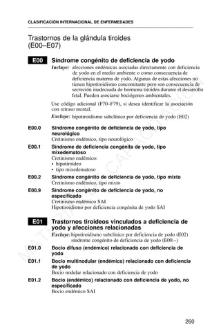 Trastornos de la glándula tiroides
(E00–E07)
E00 Síndrome congénito de deficiencia de yodo
Incluye: afecciones endémicas asociadas directamente con deficiencia
de yodo en el medio ambiente o como consecuencia de
deficiencia materna de yodo. Algunas de estas afecciones no
tienen hipotiroidismo concomitante pero son consecuencia de
secreción inadecuada de hormona tiroidea durante el desarrollo
fetal. Pueden asociarse bociógenos ambientales.
Use código adicional (F70–F79), si desea identificar la asociación
con retraso mental.
Excluye: hipotiroidismo subclínico por deficiencia de yodo (E02)
E00.0 Síndrome congénito de deficiencia de yodo, tipo
neurológico
Cretinismo endémico, tipo neurológico
E00.1 Síndrome de deficiencia congénita de yodo, tipo
mixedematoso
Cretinismo endémico:
• hipotiroideo
• tipo mixedematoso
E00.2 Síndrome congénito de deficiencia de yodo, tipo mixto
Cretinismo endémico, tipo mixto
E00.9 Síndrome congénito de deficiencia de yodo, no
especificado
Cretinismo endémico SAI
Hipotiroidismo por deficiencia congénita de yodo SAI
E01 Trastornos tiroideos vinculados a deficiencia de
yodo y afecciones relacionadas
Excluye:hipotiroidismo subclínico por deficiencia de yodo (E02)
síndrome congénito de deficiencia de yodo (E00.–)
E01.0 Bocio difuso (endémico) relacionado con deficiencia de
yodo
E01.1 Bocio multinodular (endémico) relacionado con deficiencia
de yodo
Bocio nodular relacionado con deficiencia de yodo
E01.2 Bocio (endémico) relacionado con deficiencia de yodo, no
especificado
Bocio endémico SAI
CLASIFICACIÓN INTERNACIONAL DE ENFERMEDADES
260
M
A
T
E
R
I
A
L
D
E
C
A
P
A
C
I
T
A
C
I
Ó
N
 