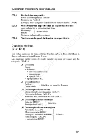 E07.1 Bocio dishormogenético
Bocio dishormogenético familiar
Síndrome de Pendred
Excluye: bocio congénito transitorio con función normal (P72.0)
E07.8 Otros trastornos especificados de la glándula tiroides
Anormalidad de la globulina tirotrópica
Hemorragia de la tiroides
Infarto
Síndrome del eutiroideo enfermo
E07.9 Trastorno de la glándula tiroides, no especificado
Diabetes mellitus
(E10–E14)
Use código adicional de causa externa (Capítulo XX), si desea identificar la
droga, en los casos inducidos por drogas.
Las siguientes subdivisiones de cuarto carácter son para ser usadas con las
categorías E10–E14:
.0 Con coma
Coma:
• diabético:
• con o sin cetoacidosis
• hiperosmolar
• hipoglicémico
• hiperglicémico SAI
.1 Con cetoacidosis
Acidosis diabética, sin mención de coma
Cetoacidosis
.2† Con complicaciones renales
Glomerulonefrosis intracapilar (N08.3*)
Nefropatía diabética (N08.3*)
Síndrome de Kimmelstiel–Wilson (N08.3*)
.3† Con complicaciones oftálmicas
Catarata (H28.0*) diabética
Retinopatía (H36.0*)
.4† Con complicaciones neurológicas
Amiotrofia (G73.0*)
Mononeuropatía (G59.0*)
Neuropatía autonómica (G99.0*) diabética
Polineuropatía (G63.2*)
• autonómica (G99.0*)
CLASIFICACIÓN INTERNACIONAL DE ENFERMEDADES
264
⎫
⎬
⎭
⎫
⎬
⎭
⎫
⎬
⎭
⎫
⎪
⎪
⎬
⎪
⎪
⎭
M
A
T
E
R
I
A
L
D
E
C
A
P
A
C
I
T
A
C
I
Ó
N
 