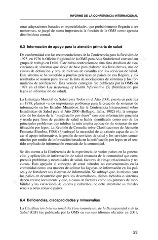 otras adaptaciones basadas en especialidades, que probablemente llegarán a ser
numerosas, se juzgó de suma importancia la función de la OMS como agencia
distribuidora central.
6.3 Información de apoyo para la atención primaria de salud
De conformidad con las recomendaciones de la Conferencia para la Revisión de
1975, en 1976 la Oficina Regional de la OMS para Asia Sudoriental convocó un
grupo de trabajo en Delhi. Éste había confeccionado una lista detallada de aso-
ciaciones de síntomas que sirvió de base para elaborar dos listas breves, una de
causas de defunción y otra de motivos de consulta con los servicios de salud.
Este sistema se ha sometido a pruebas prácticas en países de esa Región, y los
resultados se usaron para revisar la lista de asociaciones de síntomas y los for-
mularios de notificación. Esta versión corregida fue publicada por la OMS en
1978 en el libro Lay Reporting of Health Information (5) (Notificación por
legos en información de salud).
La Estrategia Mundial de Salud para Todos en el Año 2000, puesta en práctica
en 1978, planteó varios importantes problemas para la creación de sistemas de
información en los Estados Miembros. En la Conferencia Internacional sobre
Estadísticas de Salud para el Año 2000 (Bellagio, Italia, 1982) (6), la integra-
ción de los datos de la “notificación por legos” con otra información generada
y usada para fines de gestión de salud se había identificado como uno de los
principales problemas que inhiben la más amplia aplicación de sistemas de no-
tificación por legos. La Reunión de Consulta sobre Clasificaciones de Atención
Primaria (Ginebra, 1985) (7) subrayó la necesidad de un criterio capaz de unifi-
car el apoyo informativo, la gestión de servicios de salud y los servicios comu-
nitarios por medio de información basada en la notificación por legos en el sen-
tido ampliado de información emanada de la comunidad.
Se dio cuenta a la Conferencia de la experiencia de varios países en la genera-
ción y aplicación de información de salud emanada de la comunidad que com-
prendía problemas y necesidades de salud, factores de riesgo relacionados y re-
cursos. Esto apoyaba el concepto de crear métodos no convencionales en la
comunidad como una manera de colmar las lagunas de información en los paí-
ses y de fortalecer sus sistemas de información. Se subrayó que, lo mismo para
los países en desarrollo que para los desarrollados, dichos métodos o sistemas
deben crearse localmente y que, a causa de factores como los patrones de mor-
bilidad y las variaciones de idioma y culturales, no debe intentarse su transfe-
rencia a otras zonas o países.
6.4 Deficiencias, discapacidades y minusvalías
La Clasificación Internacional del Funcionamiento, de la Discapacidad y de la
Salud (CIF) fue publicada por la OMS en sus seis idiomas oficiales en 2001,
23
INFORME DE LA CONFERENCIA INTERNACIONAL
M
A
T
E
R
I
A
L
D
E
C
A
P
A
C
I
T
A
C
I
Ó
N
 