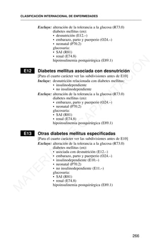 Excluye: alteración de la tolerancia a la glucosa (R73.0)
diabetes mellitus (en):
• desnutrición (E12.–)
• embarazo, parto y puerperio (O24.–)
• neonatal (P70.2)
glucosuria:
• SAI (R81)
• renal (E74.8)
hipoinsulinemia postquirúrgica (E89.1)
E12 Diabetes mellitus asociada con desnutrición
[Para el cuarto carácter ver las subdivisiones antes de E10]
Incluye: desnutrición relacionada con diabetes mellitus:
• insulinodependiente
• no insulinodependiente
Excluye: alteración de la tolerancia a la glucosa (R73.0)
diabetes mellitus (en):
• embarazo, parto y puerperio (O24.–)
• neonatal (P70.2)
glucosuria:
• SAI (R81)
• renal (E74.8)
hipoinsulinemia postquirúrgica (E89.1)
E13 Otras diabetes mellitus especificadas
[Para el cuarto carácter ver las subdivisiones antes de E10]
Excluye: alteración de la tolerancia a la glucosa (R73.0)
diabetes mellitus (en):
• asociada con desnutrición (E12.–)
• embarazo, parto y puerperio (O24.–)
• insulinodependiente (E10.–)
• neonatal (P70.2)
• no insulinodependiente (E11.–)
glucosuria:
• SAI (R81)
• renal (E74.8)
hipoinsulinemia postquirúrgica (E89.1)
CLASIFICACIÓN INTERNACIONAL DE ENFERMEDADES
266
M
A
T
E
R
I
A
L
D
E
C
A
P
A
C
I
T
A
C
I
Ó
N
 