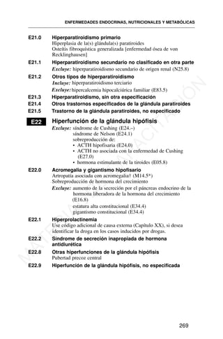 ENFERMEDADES ENDOCRINAS, NUTRICIONALES Y METABÓLICAS
269
E21.0 Hiperparatiroidismo primario
Hiperplasia de la(s) glándula(s) paratiroides
Osteítis fibroquística generalizada [enfermedad ósea de von
Recklinghausen]
E21.1 Hiperparatiroidismo secundario no clasificado en otra parte
Excluye: hiperparatiroidismo secundario de origen renal (N25.8)
E21.2 Otros tipos de hiperparatiroidismo
Excluye: hipercalcemia hipocalciúrica familiar (E83.5)
E21.3 Hiperparatiroidismo, sin otra especificación
E21.4 Otros trastornos especificados de la glándula paratiroides
E21.5 Trastorno de la glándula paratiroides, no especificado
E22 Hiperfunción de la glándula hipófisis
Excluye: síndrome de Cushing (E24.–)
síndrome de Nelson (E24.1)
sobreproducción de:
• ACTH hipofisaria (E24.0)
• ACTH no asociada con la enfermedad de Cushing
(E27.0)
• hormona estimulante de la tiroides (E05.8)
E22.0 Acromegalia y gigantismo hipofisario
Artropatía asociada con acromegalia† (M14.5*)
Sobreproducción de hormona del crecimiento
Excluye: aumento de la secreción por el páncreas endocrino de la
hormona liberadora de la hormona del crecimiento
(E16.8)
estatura alta constitucional (E34.4)
gigantismo constitucional (E34.4)
E22.1 Hiperprolactinemia
Use código adicional de causa externa (Capítulo XX), si desea
identificar la droga en los casos inducidos por drogas.
E22.2 Síndrome de secreción inapropiada de hormona
antidiurética
E22.8 Otras hiperfunciones de la glándula hipófisis
Pubertad precoz central
E22.9 Hiperfunción de la glándula hipófisis, no especificada
Incluye: hiperparatiroidismo terciario
M
A
T
E
R
I
A
L
D
E
C
A
P
A
C
I
T
A
C
I
Ó
N
 