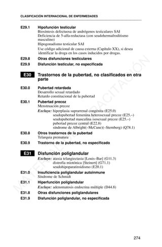 E29.1 Hipofunción testicular
Biosíntesis defectuosa de andrógenos testiculares SAI
Deficiencia de 5-alfa-reductasa (con seudohermafroditismo
masculino)
Hipogonadismo testicular SAI
Use código adicional de causa externa (Capítulo XX), si desea
identificar la droga en los casos inducidos por drogas.
E29.8 Otras disfunciones testiculares
E29.9 Disfunción testicular, no especificada
E30 Trastornos de la pubertad, no clasificados en otra
parte
E30.0 Pubertad retardada
Desarrollo sexual retardado
Retardo constitucional de la pubertad
E30.1 Pubertad precoz
Menstruación precoz
Excluye: hiperplasia suprarrenal congénita (E25.0)
seudopubertad femenina heterosexual precoz (E25.–)
seudopubertad masculina isosexual precoz (E25.–)
pubertad precoz central (E22.8)
síndrome de Albright(–McCune)(–Sternberg) (Q78.1)
E30.8 Otros trastornos de la pubertad
Telarquia prematura
E30.9 Trastorno de la pubertad, no especificado
E31 Disfunción poliglandular
Excluye: ataxia telangiectasia [Louis–Bar] (G11.3)
distrofia miotónica [Steinert] (G71.1)
seudohipoparatiroidismo (E20.1)
E31.0 Insuficiencia poliglandular autoinmune
Síndrome de Schmidt
E31.1 Hiperfunción poliglandular
Excluye: adenomatosis endocrina múltiple (D44.8)
E31.8 Otras disfunciones poliglandulares
E31.9 Disfunción poliglandular, no especificada
CLASIFICACIÓN INTERNACIONAL DE ENFERMEDADES
274
M
A
T
E
R
I
A
L
D
E
C
A
P
A
C
I
T
A
C
I
Ó
N
 