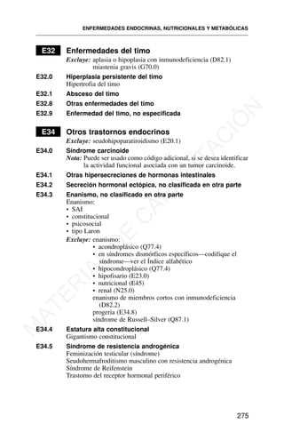 E32 Enfermedades del timo
Excluye: aplasia o hipoplasia con inmunodeficiencia (D82.1)
miastenia gravis (G70.0)
E32.0 Hiperplasia persistente del timo
Hipertrofia del timo
E32.1 Absceso del timo
E32.8 Otras enfermedades del timo
E32.9 Enfermedad del timo, no especificada
E34 Otros trastornos endocrinos
Excluye: seudohipoparatiroidismo (E20.1)
E34.0 Síndrome carcinoide
Nota: Puede ser usado como código adicional, si se desea identificar
la actividad funcional asociada con un tumor carcinoide.
E34.1 Otras hipersecreciones de hormonas intestinales
E34.2 Secreción hormonal ectópica, no clasificada en otra parte
E34.3 Enanismo, no clasificado en otra parte
Enanismo:
• SAI
• constitucional
• psicosocial
• tipo Laron
Excluye: enanismo:
• acondroplásico (Q77.4)
• en síndromes dismórficos específicos—codifique el
síndrome—ver el Índice alfabético
• hipocondroplásico (Q77.4)
• hipofisario (E23.0)
• nutricional (E45)
• renal (N25.0)
enanismo de miembros cortos con inmunodeficiencia
(D82.2)
progeria (E34.8)
síndrome de Russell–Silver (Q87.1)
E34.4 Estatura alta constitucional
Gigantismo constitucional
E34.5 Síndrome de resistencia androgénica
Feminización testicular (síndrome)
Seudohermafroditismo masculino con resistencia androgénica
Síndrome de Reifenstein
Trastorno del receptor hormonal periférico
ENFERMEDADES ENDOCRINAS, NUTRICIONALES Y METABÓLICAS
275
M
A
T
E
R
I
A
L
D
E
C
A
P
A
C
I
T
A
C
I
Ó
N
 
