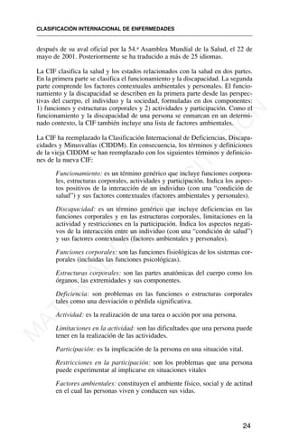 después de su aval oficial por la 54.a Asamblea Mundial de la Salud, el 22 de
mayo de 2001. Posteriormente se ha traducido a más de 25 idiomas.
La CIF clasifica la salud y los estados relacionados con la salud en dos partes.
En la primera parte se clasifica el funcionamiento y la discapacidad. La segunda
parte comprende los factores contextuales ambientales y personales. El funcio-
namiento y la discapacidad se describen en la primera parte desde las perspec-
tivas del cuerpo, el individuo y la sociedad, formuladas en dos componentes:
1) funciones y estructuras corporales y 2) actividades y participación. Como el
funcionamiento y la discapacidad de una persona se enmarcan en un determi-
nado contexto, la CIF también incluye una lista de factores ambientales.
La CIF ha reemplazado la Clasificación Internacional de Deficiencias, Discapa-
cidades y Minusvalías (CIDDM). En consecuencia, los términos y definiciones
de la vieja CIDDM se han reemplazado con los siguientes términos y definicio-
nes de la nueva CIF:
Funcionamiento: es un término genérico que incluye funciones corpora-
les, estructuras corporales, actividades y participación. Indica los aspec-
tos positivos de la interacción de un individuo (con una “condición de
salud”) y sus factores contextuales (factores ambientales y personales).
Discapacidad: es un término genérico que incluye deficiencias en las
funciones corporales y en las estructuras corporales, limitaciones en la
actividad y restricciones en la participación. Indica los aspectos negati-
vos de la interacción entre un individuo (con una “condición de salud”)
y sus factores contextuales (factores ambientales y personales).
Funciones corporales: son las funciones fisiológicas de los sistemas cor-
porales (incluidas las funciones psicológicas).
Estructuras corporales: son las partes anatómicas del cuerpo como los
órganos, las extremidades y sus componentes.
Deficiencia: son problemas en las funciones o estructuras corporales
tales como una desviación o pérdida significativa.
Actividad: es la realización de una tarea o acción por una persona.
Limitaciones en la actividad: son las dificultades que una persona puede
tener en la realización de las actividades.
Participación: es la implicación de la persona en una situación vital.
Restricciones en la participación: son los problemas que una persona
puede experimentar al implicarse en situaciones vitales
Factores ambientales: constituyen el ambiente físico, social y de actitud
en el cual las personas viven y conducen sus vidas.
CLASIFICACIÓN INTERNACIONAL DE ENFERMEDADES
24
M
A
T
E
R
I
A
L
D
E
C
A
P
A
C
I
T
A
C
I
Ó
N
 