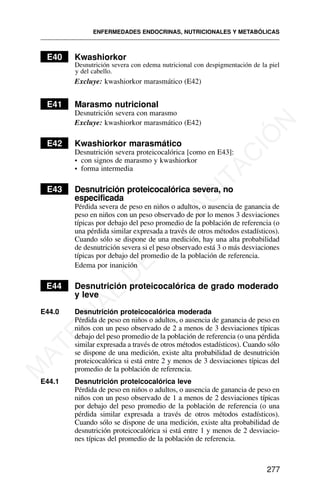 E40 Kwashiorkor
Desnutrición severa con edema nutricional con despigmentación de la piel
y del cabello.
Excluye: kwashiorkor marasmático (E42)
E41 Marasmo nutricional
Desnutrición severa con marasmo
Excluye: kwashiorkor marasmático (E42)
E42 Kwashiorkor marasmático
Desnutrición severa proteicocalórica [como en E43]:
• con signos de marasmo y kwashiorkor
• forma intermedia
E43 Desnutrición proteicocalórica severa, no
especificada
Pérdida severa de peso en niños o adultos, o ausencia de ganancia de
peso en niños con un peso observado de por lo menos 3 desviaciones
típicas por debajo del peso promedio de la población de referencia (o
una pérdida similar expresada a través de otros métodos estadísticos).
Cuando sólo se dispone de una medición, hay una alta probabilidad
de desnutrición severa si el peso observado está 3 o más desviaciones
típicas por debajo del promedio de la población de referencia.
Edema por inanición
E44 Desnutrición proteicocalórica de grado moderado
y leve
E44.0 Desnutrición proteicocalórica moderada
Pérdida de peso en niños o adultos, o ausencia de ganancia de peso en
niños con un peso observado de 2 a menos de 3 desviaciones típicas
debajo del peso promedio de la población de referencia (o una pérdida
similar expresada a través de otros métodos estadísticos). Cuando sólo
se dispone de una medición, existe alta probabilidad de desnutrición
proteicocalórica si está entre 2 y menos de 3 desviaciones típicas del
promedio de la población de referencia.
E44.1 Desnutrición proteicocalórica leve
Pérdida de peso en niños o adultos, o ausencia de ganancia de peso en
niños con un peso observado de 1 a menos de 2 desviaciones típicas
por debajo del peso promedio de la población de referencia (o una
pérdida similar expresada a través de otros métodos estadísticos).
Cuando sólo se dispone de una medición, existe alta probabilidad de
desnutrición proteicocalórica si está entre 1 y menos de 2 desviacio-
nes típicas del promedio de la población de referencia.
ENFERMEDADES ENDOCRINAS, NUTRICIONALES Y METABÓLICAS
277
M
A
T
E
R
I
A
L
D
E
C
A
P
A
C
I
T
A
C
I
Ó
N
 
