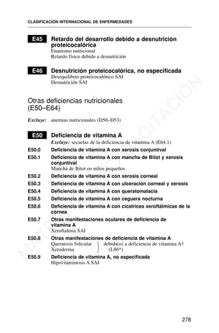 E45 Retardo del desarrollo debido a desnutrición
proteicocalórica
Enanismo nutricional
Retardo físico debido a desnutrición
E46 Desnutrición proteicocalórica, no especificada
Desequilibrio proteicocalórico SAI
Desnutrición SAI
Otras deficiencias nutricionales
(E50–E64)
Excluye: anemias nutricionales (D50–D53)
E50 Deficiencia de vitamina A
Excluye: secuelas de la deficiencia de vitamina A (E64.1)
E50.0 Deficiencia de vitamina A con xerosis conjuntival
E50.1 Deficiencia de vitamina A con mancha de Bitot y xerosis
conjuntival
Mancha de Bitot en niños pequeños
E50.2 Deficiencia de vitamina A con xerosis corneal
E50.3 Deficiencia de vitamina A con ulceración corneal y xerosis
E50.4 Deficiencia de vitamina A con queratomalacia
E50.5 Deficiencia de vitamina A con ceguera nocturna
E50.6 Deficiencia de vitamina A con cicatrices xeroftálmicas de la
córnea
E50.7 Otras manifestaciones oculares de deficiencia de
vitamina A
Xeroftalmia SAI
E50.8 Otras manifestaciones de deficiencia de vitamina A
Queratosis folicular debida(o) a deficiencia de vitamina A†
Xeroderma (L86*)
E50.9 Deficiencia de vitamina A, no especificada
Hipovitaminosis A SAI
CLASIFICACIÓN INTERNACIONAL DE ENFERMEDADES
278
⎫
⎬
⎭
M
A
T
E
R
I
A
L
D
E
C
A
P
A
C
I
T
A
C
I
Ó
N
 
