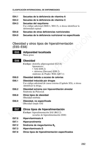 E64.1 Secuelas de la deficiencia de vitamina A
E64.2 Secuelas de la deficiencia de vitamina C
E64.3 Secuelas del raquitismo
Use código adicional (M40.1, M41.5), si desea identificar la
deformidad espinal
E64.8 Secuelas de otras deficiencias nutricionales
E64.9 Secuelas de la deficiencia nutricional no especificada
Obesidad y otros tipos de hiperalimentación
(E65–E68)
E65 Adiposidad localizada
Masa grasa
E66 Obesidad
Excluye: distrofia adiposogenital (E23.6)
lipomatosis:
• SAI (E88.2)
• dolorosa [Dercum] (E88.2)
síndrome de Prader–Willi (Q87.1)
E66.0 Obesidad debida a exceso de calorías
E66.1 Obesidad inducida por drogas
Use código adicional de causa externa (Capítulo XX), si desea
identificar la droga.
E66.2 Obesidad extrema con hipoventilación alveolar
Síndrome de Pickwick
E66.8 Otros tipos de obesidad
Obesidad mórbida
E66.9 Obesidad, no especificada
Obesidad simple SAI
E67 Otros tipos de hiperalimentación
Excluye: hiperalimentación SAI (R63.2)
secuelas de hiperalimentación (E68)
E67.0 Hipervitaminosis A
E67.1 Hipercarotinemia
E67.2 Síndrome de megavitamina B6
E67.3 Hipervitaminosis D
E67.8 Otros tipos de hiperalimentación especificados
CLASIFICACIÓN INTERNACIONAL DE ENFERMEDADES
282
M
A
T
E
R
I
A
L
D
E
C
A
P
A
C
I
T
A
C
I
Ó
N
 