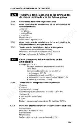 E71 Trastornos del metabolismo de los aminoácidos
de cadena ramificada y de los ácidos grasos
E71.0 Enfermedad de la orina en jarabe de arce
E71.1 Otros trastornos del metabolismo de los aminoácidos de
cadena ramificada
Acidemia:
• isovalérica
• metilmalónica
• propiónica
Hipervalinemia
Isoleucinemia hiperleucínica
E71.2 Otros trastornos del metabolismo de los aminoácidos de
cadena ramificada, no especificados
E71.3 Trastornos del metabolismo de los ácidos grasos
Adrenoleucodistrofia [Addison–Schilder]
Deficiencia de carnitín-palmitiltransferasa muscular
Excluye: enfermedad de Schilder (G37.0)
E72 Otros trastornos del metabolismo de los
aminoácidos
Excluye: gota (M10.–)
hallazgos anormales sin enfermedad manifiesta
(R70–R89)
trastornos del metabolismo (de las, de los):
• ácidos grasos (E71.3)
• aminoácidos aromáticos (E70.–)
• aminoácidos de cadena ramificada (E71.0–E71.2)
• purinas y pirimidinas (E79.–)
E72.0 Trastornos del transporte de los aminoácidos
Cistinosis
Cistinuria
Enfermedad de Hartnup
Síndrome de:
• Fanconi(–de Toni)(–Debré)
• Lowe
Excluye: trastornos del metabolismo del triptófano (E70.8)
E72.1 Trastornos del metabolismo de los aminoácidos azufrados
Cistationinuria
Deficiencia de sulfito-oxidasa
Homocistinuria
Metioninemia
Excluye: deficiencia de transcobalamina II (D51.2)
CLASIFICACIÓN INTERNACIONAL DE ENFERMEDADES
284
Enfermedad por almacenamiento de cistina † ( N29.8*)
M
A
T
E
R
I
A
L
D
E
C
A
P
A
C
I
T
A
C
I
Ó
N
 