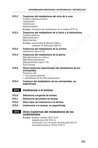 E72.2 Trastornos del metabolismo del ciclo de la urea
Aciduria argininosuccínica
Argininemia
Citrulinemia
Hiperamonemia
Excluye: trastornos del metabolismo de la ornitina (E72.4)
E72.3 Trastornos del metabolismo de la lisina y la hidroxilisina
Aciduria glutárica
Hidroxilisinemia
Hiperlisinemia
Excluye: enfermedad de Refsum (G60.1)
síndrome de Zellweger (Q87.8)
E72.4 Trastornos del metabolismo de la ornitina
Ornitinemia (tipos I, II)
E72.5 Trastornos del metabolismo de la glicina
Hiperglicinemia no cetósica
Hiperhidroxiprolinemia
Hiperprolinemia (tipos I, II)
Sarcosinemia
E72.8 Otros trastornos especificados del metabolismo de los
aminoácidos
Trastornos del:
• ciclo gamma-glutamil
• metabolismo de los beta-aminoácidos
E72.9 Trastorno del metabolismo de los aminoácidos, no
especificado
E73 Intolerancia a la lactosa
E73.0 Deficiencia congénita de lactasa
E73.1 Deficiencia secundaria de lactasa
E73.8 Otros tipos de intolerancia a la lactosa
E73.9 Intolerancia a la lactosa, no especificada
E74 Otros trastornos del metabolismo de los
carbohidratos
Excluye: diabetes mellitus (E10–E14)
hipoglicemia SAI (E16.2)
incremento en la secreción del glucagón (E16.3)
mucopolisacaridosis (E76.0–E76.3)
ENFERMEDADES ENDOCRINAS, NUTRICIONALES Y METABÓLICAS
285
M
A
T
E
R
I
A
L
D
E
C
A
P
A
C
I
T
A
C
I
Ó
N
 