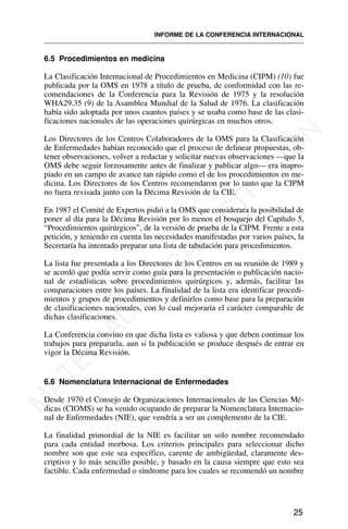 6.5 Procedimientos en medicina
La Clasificación Internacional de Procedimientos en Medicina (CIPM) (10) fue
publicada por la OMS en 1978 a título de prueba, de conformidad con las re-
comendaciones de la Conferencia para la Revisión de 1975 y la resolución
WHA29.35 (9) de la Asamblea Mundial de la Salud de 1976. La clasificación
había sido adoptada por unos cuantos países y se usaba como base de las clasi-
ficaciones nacionales de las operaciones quirúrgicas en muchos otros.
Los Directores de los Centros Colaboradores de la OMS para la Clasificación
de Enfermedades habían reconocido que el proceso de delinear propuestas, ob-
tener observaciones, volver a redactar y solicitar nuevas observaciones —que la
OMS debe seguir forzosamente antes de finalizar y publicar algo— era inapro-
piado en un campo de avance tan rápido como el de los procedimientos en me-
dicina. Los Directores de los Centros recomendaron por lo tanto que la CIPM
no fuera revisada junto con la Décima Revisión de la CIE.
En 1987 el Comité de Expertos pidió a la OMS que considerara la posibilidad de
poner al día para la Décima Revisión por lo menos el bosquejo del Capítulo 5,
“Procedimientos quirúrgicos”, de la versión de prueba de la CIPM. Frente a esta
petición, y teniendo en cuenta las necesidades manifestadas por varios países, la
Secretaría ha intentado preparar una lista de tabulación para procedimientos.
La lista fue presentada a los Directores de los Centros en su reunión de 1989 y
se acordó que podía servir como guía para la presentación o publicación nacio-
nal de estadísticas sobre procedimientos quirúrgicos y, además, facilitar las
comparaciones entre los países. La finalidad de la lista era identificar procedi-
mientos y grupos de procedimientos y definirlos como base para la preparación
de clasificaciones nacionales, con lo cual mejoraría el carácter comparable de
dichas clasificaciones.
La Conferencia convino en que dicha lista es valiosa y que deben continuar los
trabajos para prepararla, aun si la publicación se produce después de entrar en
vigor la Décima Revisión.
6.6 Nomenclatura Internacional de Enfermedades
Desde 1970 el Consejo de Organizaciones Internacionales de las Ciencias Mé-
dicas (CIOMS) se ha venido ocupando de preparar la Nomenclatura Internacio-
nal de Enfermedades (NIE), que vendría a ser un complemento de la CIE.
La finalidad primordial de la NIE es facilitar un solo nombre recomendado
para cada entidad morbosa. Los criterios principales para seleccionar dicho
nombre son que este sea específico, carente de ambigüedad, claramente des-
criptivo y lo más sencillo posible, y basado en la causa siempre que esto sea
factible. Cada enfermedad o síndrome para los cuales se recomendó un nombre
25
INFORME DE LA CONFERENCIA INTERNACIONAL
M
A
T
E
R
I
A
L
D
E
C
A
P
A
C
I
T
A
C
I
Ó
N
 