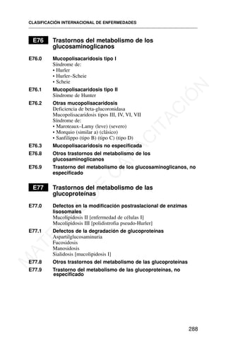 E76 Trastornos del metabolismo de los
glucosaminoglicanos
E76.0 Mucopolisacaridosis tipo I
Síndrome de:
• Hurler
• Hurler–Scheie
• Scheie
E76.1 Mucopolisacaridosis tipo II
Síndrome de Hunter
E76.2 Otras mucopolisacaridosis
Deficiencia de beta-glucoronidasa
Mucopolisacaridosis tipos III, IV, VI, VII
Síndrome de:
• Maroteaux–Lamy (leve) (severo)
• Morquio (similar a) (clásico)
• Sanfilippo (tipo B) (tipo C) (tipo D)
E76.3 Mucopolisacaridosis no especificada
E76.8 Otros trastornos del metabolismo de los
glucosaminoglicanos
E76.9 Trastorno del metabolismo de los glucosaminoglicanos, no
especificado
E77 Trastornos del metabolismo de las
glucoproteínas
E77.0 Defectos en la modificación postraslacional de enzimas
lisosomales
Mucolipidosis II [enfermedad de células I]
Mucolipidosis III [polidistrofia pseudo-Hurler]
E77.1 Defectos de la degradación de glucoproteínas
Aspartilglucosaminuria
Fucosidosis
Manosidosis
Sialidosis [mucolipidosis I]
E77.8 Otros trastornos del metabolismo de las glucoproteínas
E77.9 Trastorno del metabolismo de las glucoproteínas, no
especificado
CLASIFICACIÓN INTERNACIONAL DE ENFERMEDADES
288
M
A
T
E
R
I
A
L
D
E
C
A
P
A
C
I
T
A
C
I
Ó
N
 