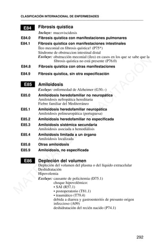E84 Fibrosis quística
Incluye: mucoviscidosis
E84.0 Fibrosis quística con manifestaciones pulmonares
E84.1 Fibrosis quística con manifestaciones intestinales
Íleo meconial en fibrosis quística† (P75*)
Excluye: obstrucción meconial (íleo) en casos en los que se sabe que la
fibrosis quística no está presente (P76.0)
E84.8 Fibrosis quística con otras manifestaciones
E84.9 Fibrosis quística, sin otra especificación
E85 Amiloidosis
Excluye: enfermedad de Alzheimer (G30.–)
E85.0 Amiloidosis heredofamiliar no neuropática
Amiloidosis nefropática hereditaria
Fiebre familiar del Mediterráneo
E85.1 Amiloidosis heredofamiliar neuropática
Amiloidosis polineuropática (portuguesa)
E85.2 Amiloidosis heredofamiliar no especificada
E85.3 Amiloidosis sistémica secundaria
Amiloidosis asociada a hemodiálisis
E85.4 Amiloidosis limitada a un órgano
Amiloidosis localizada
E85.8 Otras amiloidosis
E85.9 Amiloidosis, no especificada
E86 Depleción del volumen
Depleción del volumen del plasma o del líquido extracelular
Deshidratación
Hipovolemia
Excluye: causante de policitemia (D75.1)
choque hipovolémico:
• SAI (R57.1)
• postoperatorio (T81.1)
• traumático (T79.4)
debida a diarrea y gastroenteritis de presunto origen
infeccioso (A09)
deshidratación del recién nacido (P74.1)
CLASIFICACIÓN INTERNACIONAL DE ENFERMEDADES
292
Síndrome de obstruccion intestinal distal
M
A
T
E
R
I
A
L
D
E
C
A
P
A
C
I
T
A
C
I
Ó
N
 