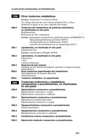 E88 Otros trastornos metabólicos
Excluye: histiocitosis X (crónica) (C96.6)
Use código adicional de causa externa (Capítulo XX), si desea
identificar la droga en los casos inducidos por drogas.
E88.0 Trastornos del metabolismo de proteínas plasmáticas,
no clasificados en otra parte
Bisalbuminemia
Deficiencia de alfa-1-antitripsina
Excluye: gammopatía monoclonal de significado incierto [GMSI](D47.2)
hipergammaglobulinemia policlonal (D89.0)
macroglobulinemia de Waldenström (C88.0)
trastornos del metabolismo de las lipoproteínas (E78.–)
E88.1 Lipodistrofia, no clasificada en otra parte
Lipodistrofia SAI
Excluye: enfermedad de Whipple (K90.8)
E88.2 Lipomatosis, no clasificada en otra parte
Lipomatosis:
• SAI
• dolorosa [Dercum]
E88.8 Otros trastornos especificados del metabolismo
Adenolipomatosis de Launois–Bensaude
Trimetilaminuria
E88.9 Trastorno metabólico, no especificado
E89 Trastornos endocrinos y metabólicos
consecutivos a procedimientos, no clasificados
en otra parte
E89.0 Hipotiroidismo consecutivo a procedimientos
Hipotiroidismo consecutivo a cirugía
Hipotiroidismo consecutivo a radiación
E89.1 Hipoinsulinemia consecutiva a procedimientos
Hiperglicemia postpancreatectomía
Hipoinsulinemia consecutiva a cirugía
E89.2 Hipoparatiroidismo consecutivo a procedimientos
Tetania paratiropriva
E89.3 Hipopituitarismo consecutivo a procedimientos
Hipopituitarismo consecutivo a radiación
E89.4 Insuficiencia ovárica consecutiva a procedimientos
E89.5 Hipofunción testicular consecutiva a procedimientos
CLASIFICACIÓN INTERNACIONAL DE ENFERMEDADES
294
E88.3 Síndrome de lisis tumoral
Síndrome de lisis tumoral (espontáneo) (posterior a terapia con droga
antineoplásica)
M
A
T
E
R
I
A
L
D
E
C
A
P
A
C
I
T
A
C
I
Ó
N
 