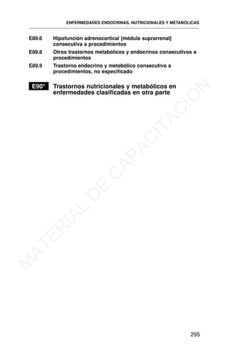 E89.6 Hipofunción adrenocortical [médula suprarrenal]
consecutiva a procedimientos
E89.8 Otros trastornos metabólicos y endocrinos consecutivos a
procedimientos
E89.9 Trastorno endocrino y metabólico consecutivo a
procedimientos, no especificado
E90* Trastornos nutricionales y metabólicos en
enfermedades clasificadas en otra parte
ENFERMEDADES ENDOCRINAS, NUTRICIONALES Y METABÓLICAS
295
M
A
T
E
R
I
A
L
D
E
C
A
P
A
C
I
T
A
C
I
Ó
N
 
