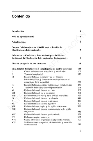 Contenido
Introducción 1
Nota de agradecimiento 5
Actualizaciones 5
Centros Colaboradores de la OMS para la Familia de
Clasificaciones Internacionales 7
Informe de la Conferencia Internacional para la Décima
Revisión de la Clasificación Internacional de Enfermedades 9
Lista de categorías de tres caracteres 29
Lista tabular de inclusiones y subcategorías de cuatro caracteres 103
I Ciertas enfermedades infecciosas y parasitarias 105
II Tumores [neoplasias] 173
III Enfermedades de la sangre y de los órganos
hematopoyéticos, y ciertos trastornos que afectan el
mecanismo de la inmunidad 237
IV Enfermedades endocrinas, nutricionales y metabólicas 257
V Trastornos mentales y del comportamiento 295
VI Enfermedades del sistema nervioso 367
VII Enfermedades del ojo y sus anexos 401
VIII Enfermedades del oído y de la apófisis mastoides 429
IX Enfermedades del sistema circulatorio 441
X Enfermedades del sistema respiratorio 479
XI Enfermedades del sistema digestivo 509
XII Enfermedades de la piel y del tejido subcutáneo 553
XIII Enfermedades del sistema osteomuscular y del tejido
conjuntivo 581
XIV Enfermedades del sistema genitourinario 629
XV Embarazo, parto y puerperio 667
XVI Ciertas afecciones originadas en el período perinatal 707
XVII Malformaciones congénitas, deformidades y anomalías
cromosómicas 735
iii
M
A
T
E
R
I
A
L
D
E
C
A
P
A
C
I
T
A
C
I
Ó
N
 
