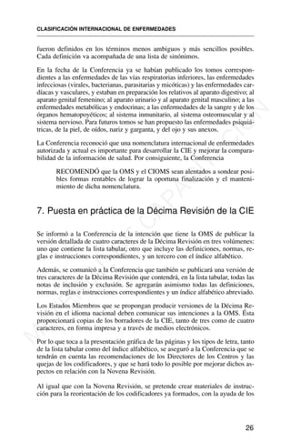 fueron definidos en los términos menos ambiguos y más sencillos posibles.
Cada definición va acompañada de una lista de sinónimos.
En la fecha de la Conferencia ya se habían publicado los tomos correspon-
dientes a las enfermedades de las vías respiratorias inferiores, las enfermedades
infecciosas (virales, bacterianas, parasitarias y micóticas) y las enfermedades car-
díacas y vasculares, y estaban en preparación los relativos al aparato digestivo; al
aparato genital femenino; al aparato urinario y al aparato genital masculino; a las
enfermedades metabólicas y endocrinas; a las enfermedades de la sangre y de los
órganos hematopoyéticos; al sistema inmunitario, al sistema osteomuscular y al
sistema nervioso. Para futuros tomos se han propuesto las enfermedades psiquiá-
tricas, de la piel, de oídos, nariz y garganta, y del ojo y sus anexos.
La Conferencia reconoció que una nomenclatura internacional de enfermedades
autorizada y actual es importante para desarrollar la CIE y mejorar la compara-
bilidad de la información de salud. Por consiguiente, la Conferencia
RECOMENDÓ que la OMS y el CIOMS sean alentados a sondear posi-
bles formas rentables de lograr la oportuna finalización y el manteni-
miento de dicha nomenclatura.
7. Puesta en práctica de la Décima Revisión de la CIE
Se informó a la Conferencia de la intención que tiene la OMS de publicar la
versión detallada de cuatro caracteres de la Décima Revisión en tres volúmenes:
uno que contiene la lista tabular, otro que incluye las definiciones, normas, re-
glas e instrucciones correspondientes, y un tercero con el índice alfabético.
Además, se comunicó a la Conferencia que también se publicará una versión de
tres caracteres de la Décima Revisión que contendrá, en la lista tabular, todas las
notas de inclusión y exclusión. Se agregarán asimismo todas las definiciones,
normas, reglas e instrucciones correspondientes y un índice alfabético abreviado.
Los Estados Miembros que se propongan producir versiones de la Décima Re-
visión en el idioma nacional deben comunicar sus intenciones a la OMS. Ésta
proporcionará copias de los borradores de la CIE, tanto de tres como de cuatro
caracteres, en forma impresa y a través de medios electrónicos.
Por lo que toca a la presentación gráfica de las páginas y los tipos de letra, tanto
de la lista tabular como del índice alfabético, se aseguró a la Conferencia que se
tendrán en cuenta las recomendaciones de los Directores de los Centros y las
quejas de los codificadores, y que se hará todo lo posible por mejorar dichos as-
pectos en relación con la Novena Revisión.
Al igual que con la Novena Revisión, se pretende crear materiales de instruc-
ción para la reorientación de los codificadores ya formados, con la ayuda de los
CLASIFICACIÓN INTERNACIONAL DE ENFERMEDADES
26
M
A
T
E
R
I
A
L
D
E
C
A
P
A
C
I
T
A
C
I
Ó
N
 