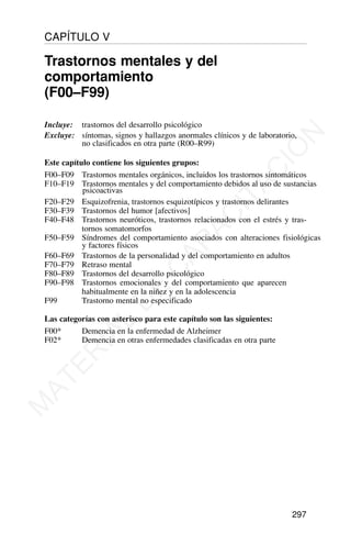 Incluye: trastornos del desarrollo psicológico
Excluye: síntomas, signos y hallazgos anormales clínicos y de laboratorio,
no clasificados en otra parte (R00–R99)
Este capítulo contiene los siguientes grupos:
F00–F09 Trastornos mentales orgánicos, incluidos los trastornos sintomáticos
F10–F19 Trastornos mentales y del comportamiento debidos al uso de sustancias
psicoactivas
F20–F29 Esquizofrenia, trastornos esquizotípicos y trastornos delirantes
F30–F39 Trastornos del humor [afectivos]
F40–F48 Trastornos neuróticos, trastornos relacionados con el estrés y tras-
tornos somatomorfos
F50–F59 Síndromes del comportamiento asociados con alteraciones fisiológicas
y factores físicos
F60–F69 Trastornos de la personalidad y del comportamiento en adultos
F70–F79 Retraso mental
F80–F89 Trastornos del desarrollo psicológico
F90–F98 Trastornos emocionales y del comportamiento que aparecen
habitualmente en la niñez y en la adolescencia
F99 Trastorno mental no especificado
Las categorías con asterisco para este capítulo son las siguientes:
F00* Demencia en la enfermedad de Alzheimer
F02* Demencia en otras enfermedades clasificadas en otra parte
297
CAPÍTULO V
Trastornos mentales y del
comportamiento
(F00–F99)
M
A
T
E
R
I
A
L
D
E
C
A
P
A
C
I
T
A
C
I
Ó
N
 