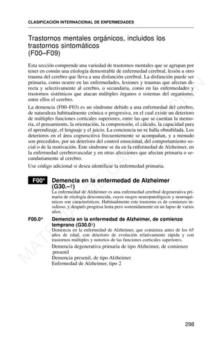 Trastornos mentales orgánicos, incluidos los
trastornos sintomáticos
(F00–F09)
Esta sección comprende una variedad de trastornos mentales que se agrupan por
tener en común una etiología demostrable de enfermedad cerebral, lesión u otro
trauma del cerebro que lleva a una disfunción cerebral. La disfunción puede ser
primaria, como ocurre en las enfermedades, lesiones y traumas que afectan di-
recta y selectivamente al cerebro, o secundaria, como en las enfermedades y
trastornos sistémicos que atacan múltiples órganos o sistemas del organismo,
entre ellos el cerebro.
La demencia (F00–F03) es un síndrome debido a una enfermedad del cerebro,
de naturaleza habitualmente crónica o progresiva, en el cual existe un deterioro
de múltiples funciones corticales superiores, entre las que se cuentan la memo-
ria, el pensamiento, la orientación, la comprensión, el cálculo, la capacidad para
el aprendizaje, el lenguaje y el juicio. La conciencia no se halla obnubilada. Los
deterioros en el área cognoscitiva frecuentemente se acompañan, y a menudo
son precedidos, por un deterioro del control emocional, del comportamiento so-
cial o de la motivación. Este síndrome se da en la enfermedad de Alzheimer, en
la enfermedad cerebrovascular y en otras afecciones que afectan primaria o se-
cundariamente al cerebro.
Use código adicional si desea identificar la enfermedad primaria.
F00* Demencia en la enfermedad de Alzheimer
(G30.–†)
La enfermedad de Alzheimer es una enfermedad cerebral degenerativa pri-
maria de etiología desconocida, cuyos rasgos neuropatológicos y neuroquí-
micos son característicos. Habitualmente este trastorno es de comienzo in-
sidioso, y después progresa lenta pero sostenidamente en un lapso de varios
años.
F00.0* Demencia en la enfermedad de Alzheimer, de comienzo
temprano (G30.0†)
Demencia en la enfermedad de Alzheimer, que comienza antes de los 65
años de edad, con deterioro de evolución relativamente rápida y con
trastornos múltiples y notorios de las funciones corticales superiores.
Demencia degenerativa primaria de tipo Alzheimer, de comienzo
presenil
Demencia presenil, de tipo Alzheimer
Enfermedad de Alzheimer, tipo 2
CLASIFICACIÓN INTERNACIONAL DE ENFERMEDADES
298
M
A
T
E
R
I
A
L
D
E
C
A
P
A
C
I
T
A
C
I
Ó
N
 