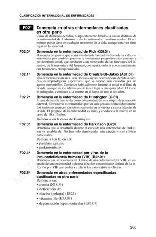 F02* Demencia en otras enfermedades clasificadas
en otra parte
Casos de demencia debidos, o supuestamente debidos, a causas distintas de
la enfermedad de Alzheimer o de la enfermedad cerebrovascular. El co-
mienzo puede darse en cualquier momento de la vida, aunque rara vez tiene
lugar en la senectud.
F02.0* Demencia en la enfermedad de Pick (G3l.0†)
Demencia progresiva que comienza durante la edad mediana de la vida, ca-
racterizada por cambios precoces y lentamente progresivos del carácter y
por deterioro social, que conducen a un menoscabo de las funciones del in-
telecto, de la memoria y del lenguaje, con apatía, euforia y, ocasionalmente,
con fenómenos extrapiramidales.
F02.1* Demencia en la enfermedad de Creutzfeldt–Jakob (A81.0†)
Una demencia progresiva, con extensos signos neurológicos, debida a cam-
bios neuropatológicos específicos, que se supone son causados por un
agente transmisible. Comienza habitualmente durante la mitad o al final de
la vida, aunque en los adultos puede tener lugar a cualquier edad. El curso
es subagudo, y conduce a la muerte en el lapso de uno o dos años.
F02.2* Demencia en la enfermedad de Huntington (Gl0†)
Es una demencia que se da como componente de una amplia degeneración
cerebral. El trastorno es transmitido por un solo gen autosómico dominante.
Los síntomas aparecen característicamente en la tercera y cuarta décadas de
la vida. El progreso de la enfermedad es lento, y conduce a la muerte en un
lapso de 10 a 15 años.
Demencia en la corea de Huntington
F02.3* Demencia en la enfermedad de Parkinson (G20†)
Demencia que se desarrolla durante el curso de una enfermedad de Parkin-
son ya establecida. No han sido demostradas aún características clínicas
particulares.
Demencia (en la, en el):
• parálisis agitante
• parkinsonismo
F02.4* Demencia en la enfermedad por virus de la
inmunodeficiencia humana [VIH] (B22.0†)
Demencia que se desarrolla en el curso de una enfermedad por VIH, en au-
sencia de una enfermedad o de una afección concomitante distinta de la in-
fección por VIH que pudiera explicar las características clínicas.
F02.8* Demencia en otras enfermedades especificadas
clasificadas en otra parte
Demencia en:
• deficiencia de:
• niacina [pelagra] (E52†)
• vitamina B12 (E53.8†)
• degeneración hepatolenticular (E83.0†)
CLASIFICACIÓN INTERNACIONAL DE ENFERMEDADES
300
• uremia (N18.5†)
M
A
T
E
R
I
A
L
D
E
C
A
P
A
C
I
T
A
C
I
Ó
N
 
