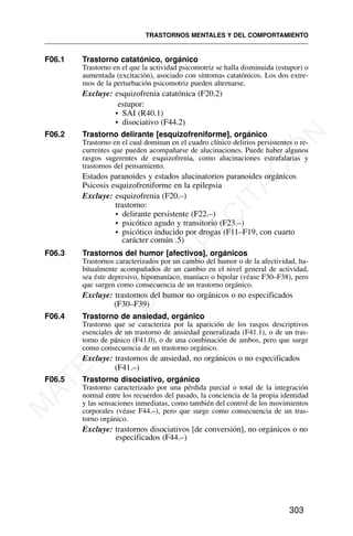 F06.1 Trastorno catatónico, orgánico
Trastorno en el que la actividad psicomotriz se halla disminuida (estupor) o
aumentada (excitación), asociado con síntomas catatónicos. Los dos extre-
mos de la perturbación psicomotriz pueden alternarse.
Excluye: esquizofrenia catatónica (F20.2)
estupor:
• SAI (R40.1)
• disociativo (F44.2)
F06.2 Trastorno delirante [esquizofreniforme], orgánico
Trastorno en el cual dominan en el cuadro clínico delirios persistentes o re-
currentes que pueden acompañarse de alucinaciones. Puede haber algunos
rasgos sugerentes de esquizofrenia, como alucinaciones estrafalarias y
trastornos del pensamiento.
Estados paranoides y estados alucinatorios paranoides orgánicos
Psicosis esquizofreniforme en la epilepsia
Excluye: esquizofrenia (F20.–)
trastorno:
• delirante persistente (F22.–)
• psicótico agudo y transitorio (F23.–)
• psicótico inducido por drogas (F11–F19, con cuarto
carácter común .5)
F06.3 Trastornos del humor [afectivos], orgánicos
Trastornos caracterizados por un cambio del humor o de la afectividad, ha-
bitualmente acompañados de un cambio en el nivel general de actividad,
sea éste depresivo, hipomaníaco, maníaco o bipolar (véase F30–F38), pero
que surgen como consecuencia de un trastorno orgánico.
Excluye: trastornos del humor no orgánicos o no especificados
(F30–F39)
F06.4 Trastorno de ansiedad, orgánico
Trastorno que se caracteriza por la aparición de los rasgos descriptivos
esenciales de un trastorno de ansiedad generalizada (F41.1), o de un tras-
torno de pánico (F41.0), o de una combinación de ambos, pero que surge
como consecuencia de un trastorno orgánico.
Excluye: trastornos de ansiedad, no orgánicos o no especificados
(F41.–)
F06.5 Trastorno disociativo, orgánico
Trastorno caracterizado por una pérdida parcial o total de la integración
normal entre los recuerdos del pasado, la conciencia de la propia identidad
y las sensaciones inmediatas, como también del control de los movimientos
corporales (véase F44.–), pero que surge como consecuencia de un tras-
torno orgánico.
Excluye: trastornos disociativos [de conversión], no orgánicos o no
especificados (F44.–)
TRASTORNOS MENTALES Y DEL COMPORTAMIENTO
303
M
A
T
E
R
I
A
L
D
E
C
A
P
A
C
I
T
A
C
I
Ó
N
 