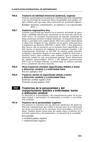 F06.6 Trastorno de labilidad emocional [asténico], orgánico
Trastorno caracterizado por incontinencia o labilidad emocional, fatigabilidad
y por una diversidad de sensaciones físicas desagradables (por ejemplo, vér-
tigo) y dolores, pero que surge como consecuencia de un trastorno orgánico.
Excluye: trastornos somatomorfos, no orgánicos o no especificados
(F45.–)
F06.7 Trastorno cognoscitivo leve
Trastorno caracterizado por deterioro de la memoria, dificultades de apren-
dizaje y habilidad reducida para concentrarse en una tarea más allá de pe-
ríodos breves. Se encuentra frecuentemente un marcado sentimiento de
fatiga mental para acometer el trabajo intelectual, y la adquisición de apren-
dizajes es percibida como subjetivamente difícil aun cuando objetivamente
se tenga éxito. Ninguno de estos síntomas son tan graves como para hacer
el diagnóstico de demencia (F00–F03) o delirio (F05.–). Este diagnóstico
debe hacerse sólo en asociación con un trastorno físico especificado y no
debe hacerse en presencia de cualquiera de los trastornos mentales o del
comportamiento clasificados en F10–F99. El trastorno puede anteceder,
acompañar o presentarse después de una amplia variedad de infecciones y
trastornos físicos, tanto cerebrales como sistémicos, pero la evidencia de
afectación cerebral no está necesariamente presente. Puede diferenciarse
del síndrome postencefalítico (F07.1) y del síndrome postconcusional
(F07.2) por su etiología diferente, un menor rango de síntomas generales
leves y usualmente una menor duración.
F06.8 Otros trastornos mentales especificados debidos a lesión
y disfunción cerebral y a enfermedad física
Psicosis epiléptica SAI
F06.9 Trastorno mental no especificado debido a lesión
y disfunción cerebral y a enfermedad física
Síndrome cerebral orgánico SAI
Trastorno mental orgánico SAI
F07 Trastornos de la personalidad y del
comportamiento debidos a enfermedad, lesión
o disfunción cerebral
La alteración de la personalidad y del comportamiento puede ser un tras-
torno residual o concomitante a la enfermedad, a la lesión o a una disfun-
ción cerebrales.
F07.0 Trastorno de la personalidad, orgánico
Este trastorno se caracteriza por una alteración significativa del patrón ha-
bitual del comportamiento que exhibía la persona antes de la enfermedad,
que afecta a la expresión de las emociones, de las necesidades y de los im-
pulsos. También pueden formar parte del cuadro clínico el deterioro de la
actividad cognoscitiva y del pensamiento y la alteración de la sexualidad.
Personalidad:
• seudopsicopática orgánica
• seudorretrasada orgánica
CLASIFICACIÓN INTERNACIONAL DE ENFERMEDADES
304
M
A
T
E
R
I
A
L
D
E
C
A
P
A
C
I
T
A
C
I
Ó
N
 
