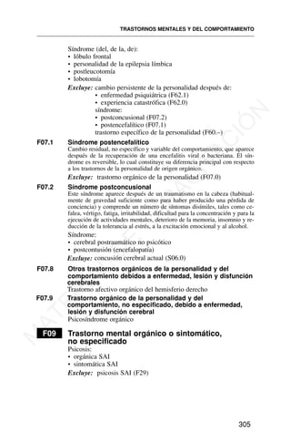 Síndrome (del, de la, de):
• lóbulo frontal
• personalidad de la epilepsia límbica
• postleucotomía
• lobotomía
Excluye: cambio persistente de la personalidad después de:
• enfermedad psiquiátrica (F62.1)
• experiencia catastrófica (F62.0)
síndrome:
• postconcusional (F07.2)
• postencefalítico (F07.1)
trastorno específico de la personalidad (F60.–)
F07.1 Síndrome postencefalítico
Cambio residual, no específico y variable del comportamiento, que aparece
después de la recuperación de una encefalitis viral o bacteriana. El sín-
drome es reversible, lo cual constituye su diferencia principal con respecto
a los trastornos de la personalidad de origen orgánico.
Excluye: trastorno orgánico de la personalidad (F07.0)
F07.2 Síndrome postconcusional
Este síndrome aparece después de un traumatismo en la cabeza (habitual-
mente de gravedad suficiente como para haber producido una pérdida de
conciencia) y comprende un número de síntomas disímiles, tales como ce-
falea, vértigo, fatiga, irritabilidad, dificultad para la concentración y para la
ejecución de actividades mentales, deterioro de la memoria, insomnio y re-
ducción de la tolerancia al estrés, a la excitación emocional y al alcohol.
Síndrome:
• cerebral postraumático no psicótico
• postcontusión (encefalopatía)
F07.8 Otros trastornos orgánicos de la personalidad y del
comportamiento debidos a enfermedad, lesión y disfunción
cerebrales
Trastorno afectivo orgánico del hemisferio derecho
F07.9 Trastorno orgánico de la personalidad y del
comportamiento, no especificado, debido a enfermedad,
lesión y disfunción cerebral
Psicosíndrome orgánico
F09 Trastorno mental orgánico o sintomático,
no especificado
Psicosis:
• orgánica SAI
• sintomática SAI
Excluye: psicosis SAI (F29)
TRASTORNOS MENTALES Y DEL COMPORTAMIENTO
305
Excluye: concusión cerebral actual (S06.0)
M
A
T
E
R
I
A
L
D
E
C
A
P
A
C
I
T
A
C
I
Ó
N
 