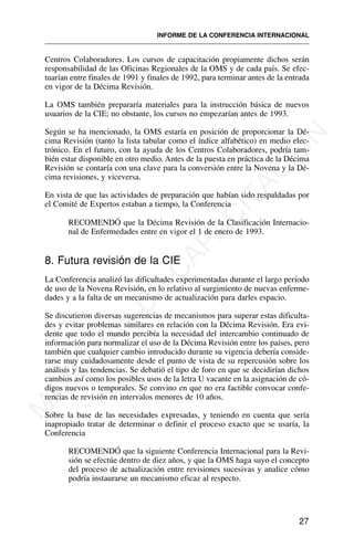 Centros Colaboradores. Los cursos de capacitación propiamente dichos serán
responsabilidad de las Oficinas Regionales de la OMS y de cada país. Se efec-
tuarían entre finales de 1991 y finales de 1992, para terminar antes de la entrada
en vigor de la Décima Revisión.
La OMS también prepararía materiales para la instrucción básica de nuevos
usuarios de la CIE; no obstante, los cursos no empezarían antes de 1993.
Según se ha mencionado, la OMS estaría en posición de proporcionar la Dé-
cima Revisión (tanto la lista tabular como el índice alfabético) en medio elec-
trónico. En el futuro, con la ayuda de los Centros Colaboradores, podría tam-
bién estar disponible en otro medio. Antes de la puesta en práctica de la Décima
Revisión se contaría con una clave para la conversión entre la Novena y la Dé-
cima revisiones, y viceversa.
En vista de que las actividades de preparación que habían sido respaldadas por
el Comité de Expertos estaban a tiempo, la Conferencia
RECOMENDÓ que la Décima Revisión de la Clasificación Internacio-
nal de Enfermedades entre en vigor el 1 de enero de 1993.
8. Futura revisión de la CIE
La Conferencia analizó las dificultades experimentadas durante el largo período
de uso de la Novena Revisión, en lo relativo al surgimiento de nuevas enferme-
dades y a la falta de un mecanismo de actualización para darles espacio.
Se discutieron diversas sugerencias de mecanismos para superar estas dificulta-
des y evitar problemas similares en relación con la Décima Revisión. Era evi-
dente que todo el mundo percibía la necesidad del intercambio continuado de
información para normalizar el uso de la Décima Revisión entre los países, pero
también que cualquier cambio introducido durante su vigencia debería conside-
rarse muy cuidadosamente desde el punto de vista de su repercusión sobre los
análisis y las tendencias. Se debatió el tipo de foro en que se decidirían dichos
cambios así como los posibles usos de la letra U vacante en la asignación de có-
digos nuevos o temporales. Se convino en que no era factible convocar confe-
rencias de revisión en intervalos menores de 10 años.
Sobre la base de las necesidades expresadas, y teniendo en cuenta que sería
inapropiado tratar de determinar o definir el proceso exacto que se usaría, la
Conferencia
RECOMENDÓ que la siguiente Conferencia Internacional para la Revi-
sión se efectúe dentro de diez años, y que la OMS haga suyo el concepto
del proceso de actualización entre revisiones sucesivas y analice cómo
podría instaurarse un mecanismo eficaz al respecto.
27
INFORME DE LA CONFERENCIA INTERNACIONAL
M
A
T
E
R
I
A
L
D
E
C
A
P
A
C
I
T
A
C
I
Ó
N
 