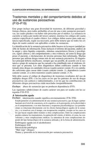 Trastornos mentales y del comportamiento debidos al
uso de sustancias psicoactivas
(F10–F19)
Este grupo incluye una gran diversidad de trastornos, de diferente gravedad y
formas clínicas, pero todos atribuibles al uso de una o más sustancias psicoacti-
vas, las cuales pueden o no haber sido prescritas por el médico. La sustancia en
cuestión se indica por medio del tercer carácter, mientras los códigos del cuarto
carácter especifican el cuadro clínico. Los códigos deben usarse para cada sus-
tancia especificada, según sea necesario, pero debe notarse que no todos los có-
digos de cuarto carácter son aplicables a todas las sustancias.
La identificación de la sustancia psicoactiva debe basarse en la mayor cantidad po-
sible de fuentes de información. Estas incluyen el informe del paciente, análisis de
la sangre y otros líquidos corporales, síntomas característicos físicos y psicológi-
cos, signos clínicos y del comportamiento y otra evidencia, tal como la droga que
posee el paciente, o declaraciones de terceras personas bien informadas. Muchas
personas que utilizan drogas toman más de una sustancia psicoactiva. El diagnós-
tico principal debería clasificarse, siempre que sea posible, de acuerdo con la sus-
tancia o grupo de sustancias que ha causado o ha contribuido más al síndrome clí-
nico que se presenta. Los otros diagnósticos deben codificarse cuando se han
tomado otras drogas en cantidades tóxicas (cuarto carácter común .0) o en cantida-
des suficientes para causar daño (cuarto carácter común .1), dependencia (cuarto
carácter común .2) u otros trastornos (cuarto carácter común .3–.9).
Sólo debe usarse el código de diagnóstico de trastornos resultantes del uso de
múltiples drogas (Fl9.–) en los casos en los que los patrones de uso de drogas
psicoactivas son caóticos e indiscriminados, o en los que las contribuciones de
diferentes drogas psicoactivas están mezcladas inseparablemente.
Excluye: abuso de sustancias que no producen dependencia (F55)
Las siguientes subdivisiones de cuarto carácter son para ser usadas con las ca-
tegorías F10–F19:
.0 Intoxicación aguda
Excluye: intoxicación cuando significa envenenamiento (T36–T50)
Estado posterior a la administración de una sustancia psicoactiva, que da lugar a pertur-
baciones en el nivel de conciencia, en lo cognitivo, en la percepción, en la afectividad o
en el comportamiento, o en otras funciones y respuestas psicofisiológicas. Las perturba-
ciones se relacionan directamente con los efectos farmacológicos agudos de la sustan-
cia, y se resuelven con el tiempo, con recuperación completa, excepto en los casos en
los que hayan surgido daños tisulares u otras complicaciones. Entre las complicaciones
pueden contarse los traumatismos, la aspiración del vómito, el delirio, el coma, las con-
vulsiones y otras complicaciones médicas. La naturaleza de estas complicaciones de-
pende del tipo farmacológico de la sustancia utilizada y de la forma de administración.
Embriaguez aguda (en el alcoholismo)
Embriaguez SAI
Intoxicación patológica
“Mal viaje” (drogas)
Trance y posesión en la intoxicación por sustancia psicoactiva
CLASIFICACIÓN INTERNACIONAL DE ENFERMEDADES
306
M
A
T
E
R
I
A
L
D
E
C
A
P
A
C
I
T
A
C
I
Ó
N
 