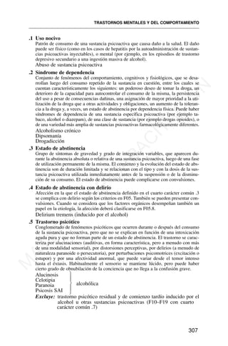 .1 Uso nocivo
Patrón de consumo de una sustancia psicoactiva que causa daño a la salud. El daño
puede ser físico (como en los casos de hepatitis por la autoadministración de sustan-
cias psicoactivas inyectables), o mental (por ejemplo, en los episodios de trastorno
depresivo secundario a una ingestión masiva de alcohol).
Abuso de sustancia psicoactiva
.2 Síndrome de dependencia
Conjunto de fenómenos del comportamiento, cognitivos y fisiológicos, que se desa-
rrollan luego del consumo repetido de la sustancia en cuestión, entre los cuales se
cuentan característicamente los siguientes: un poderoso deseo de tomar la droga, un
deterioro de la capacidad para autocontrolar el consumo de la misma, la persistencia
del uso a pesar de consecuencias dañinas, una asignación de mayor prioridad a la uti-
lización de la droga que a otras actividades y obligaciones, un aumento de la toleran-
cia a la droga y, a veces, un estado de abstinencia por dependencia física. Puede haber
síndromes de dependencia de una sustancia específica psicoactiva (por ejemplo ta-
baco, alcohol o diazepam), de una clase de sustancia (por ejemplo drogas opioides), o
de una variedad más amplia de sustancias psicoactivas farmacológicamente diferentes.
Alcoholismo crónico
Dipsomanía
Drogadicción
.3 Estado de abstinencia
Grupo de síntomas de gravedad y grado de integración variables, que aparecen du-
rante la abstinencia absoluta o relativa de una sustancia psicoactiva, luego de una fase
de utilización permanente de la misma. El comienzo y la evolución del estado de abs-
tinencia son de duración limitada y se relacionan con el tipo y con la dosis de la sus-
tancia psicoactiva utilizada inmediatamente antes de la suspensión o de la disminu-
ción de su consumo. El estado de abstinencia puede complicarse con convulsiones.
.4 Estado de abstinencia con delirio
Afección en la que el estado de abstinencia definido en el cuarto carácter común .3
se complica con delirio según los criterios en F05. También se pueden presentar con-
vulsiones. Cuando se considera que los factores orgánicos desempeñan también un
papel en la etiología, la afección deberá clasificarse en F05.8.
Delirium tremens (inducido por el alcohol)
.5 Trastorno psicótico
Conglomerado de fenómenos psicóticos que ocurren durante o después del consumo
de la sustancia psicoactiva, pero que no se explican en función de una intoxicación
aguda pura y que no forman parte de un estado de abstinencia. El trastorno se carac-
teriza por alucinaciones (auditivas, en forma característica, pero a menudo con más
de una modalidad sensorial), por distorsiones perceptivas, por delirios (a menudo de
naturaleza paranoide o persecutoria), por perturbaciones psicomotrices (excitación o
estupor) y por una afectividad anormal, que puede variar desde el temor intenso
hasta el éxtasis. Habitualmente el sensorio se mantiene lúcido, pero puede haber
cierto grado de obnubilación de la conciencia que no llega a la confusión grave.
Alucinosis
Celotipia
alcohólica
Paranoia
Psicosis SAI
Excluye: trastorno psicótico residual y de comienzo tardío inducido por el
alcohol u otras sustancias psicoactivas (F10–F19 con cuarto
carácter común .7)
TRASTORNOS MENTALES Y DEL COMPORTAMIENTO
307
⎫
⎪
⎬
⎪
⎭
M
A
T
E
R
I
A
L
D
E
C
A
P
A
C
I
T
A
C
I
Ó
N
 