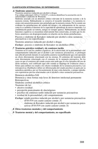 .6 Síndrome amnésico
Síndrome asociado con un deterioro crónico relevante de la memoria reciente y de la
memoria remota. Habitualmente se conserva el recuerdo inmediato y la memoria re-
ciente está característicamente más perturbada que la memoria remota. Por lo común son
evidentes las perturbaciones del sentido del tiempo y de ordenamiento de los sucesos,
como lo es también el deterioro de la capacidad de aprendizaje de nuevos materiales. La
confabulación puede ser notoria, aunque no siempre aparece. Habitualmente, las demás
funciones cognitivas se encuentran relativamente bien conservadas, en tanto que los de-
fectos amnésicos son desproporcionados en relación con las demás perturbaciones.
Psicosis o síndrome de Korsakov inducido por alcohol u otras sustancias
psicoactivas o no especificadas
Trastorno amnésico inducido por alcohol o drogas
Excluye: psicosis o síndrome de Korsakov no alcohólico (F04)
.7 Trastorno psicótico residual y de comienzo tardío
Trastorno en el cual los cambios cognitivos, de la afectividad, de la personalidad o del
comportamiento inducidos por el alcohol o por sustancias psicoactivas, se prolongan
más allá del período durante el cual podría asumirse razonablemente que está operando
un efecto directamente relacionado con las mismas. El comienzo del trastorno debe
estar directamente relacionado con el consumo de la sustancia psicoactiva. En los
casos en que el comienzo del estado ocurra más tarde que el o los episodios del uso de
dicha sustancia, será codificado aquí sólo cuando se disponga de evidencias claras y
firmes para atribuir ese estado a los efectos residuales de la sustancia psicoactiva. Las
retrospectivas (flashbacks) deben ser diferenciadas del estado psicótico en parte por su
naturaleza episódica, por ser frecuentemente de muy corta duración, y porque reprodu-
cen experiencias previas relacionadas con el alcohol u otras sustancias psicoactivas.
Demencia alcohólica SAI
Demencia y otras formas más leves de deterioro intelectual permanente
Retrospectivas
Síndrome cerebral alcohólico crónico
Trastorno (de la):
• afectivo residual
• percepción postconsumo de alucinógenos
• psicótico de comienzo tardío inducido por sustancias psicoactivas
• residual de la personalidad y del comportamiento
Excluye: estado psicótico inducido por alcohol o por sustancias psicoactivas
(F10–F19 con cuarto carácter común .5)
síndrome de Korsakov inducido por alcohol o por sustancias psico-
activas (F10–F19 con cuarto carácter común .6)
.8 Otros trastornos mentales y del comportamiento
.9 Trastorno mental y del comportamiento, no especificado
CLASIFICACIÓN INTERNACIONAL DE ENFERMEDADES
308
Trastorno amnésico inducido por alcohol o drogas
Use código adicional ( E51.2 † G32.8*), si desea identificar la asociación con la
enfermedad o síndrome de Wernicke.
M
A
T
E
R
I
A
L
D
E
C
A
P
A
C
I
T
A
C
I
Ó
N
 