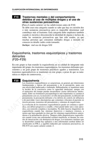 F19 Trastornos mentales y del comportamiento
debidos al uso de múltiples drogas y al uso de
otras sustancias psicoactivas
[Para el cuarto carácter ver las subdivisiones antes de F10]
Se debe usar esta categoría cuando se sabe que hay en cuestión dos
o más sustancias psicoactivas pero es imposible determinar cuál
contribuye más al trastorno. Esta categoría debe emplearse también
cuando es incierta o desconocida la identidad de alguna o incluso de
todas las sustancias psicoactivas que han sido usadas, ya que
muchas personas que consumen múltiples drogas a menudo no
conocen en detalle cuáles están tomando.
Incluye: mal uso de drogas SAI
Esquizofrenia, trastornos esquizotípicos y trastornos
delirantes
(F20–F29)
En este grupo se han reunido la esquizofrenia en su calidad de integrante más
importante del grupo, los trastornos esquizotípicos, los trastornos delirantes per-
sistentes y un gran grupo de trastornos psicóticos agudos y transitorios. Los
trastornos equizoafectivos se mantienen en este grupo, a pesar de que su natu-
raleza es objeto de controversia.
F20 Esquizofrenia
Los trastornos esquizofrénicos se caracterizan, en general, por distorsiones
fundamentales y típicas del pensamiento y de la percepción, junto con
una afectividad inadecuada o embotada. Habitualmente se mantienen tanto
la lucidez de la conciencia como la capacidad intelectual, aunque con
el transcurso del tiempo pueden desarrollarse ciertas deficiencias intelec-
tuales. Entre sus fenómenos psicopatológicos más importantes se cuentan el
pensamiento con eco, la inserción o el robo del pensamiento, la difusión del
pensamiento, la percepción delirante y los delirios de control, de influencia
o de pasividad, voces alucinatorias que comentan o discuten al paciente en
tercera persona, trastornos del pensamiento y síntomas de negativismo.
La evolución de los trastornos esquizofrénicos puede ser continua o episó-
dica, con déficit progresivo o estable, o bien puede haber uno o más episo-
dios, con remisión completa o incompleta. No debe hacerse diagnóstico de
esquizofrenia cuando hay síntomas depresivos o maníacos extensos, a
menos que haya quedado en claro que los síntomas esquizofrénicos antece-
dieron a la perturbación afectiva. Tampoco debe diagnosticarse esquizofre-
nia cuando existe una enfermedad cerebral manifiesta, ni durante los esta-
dos de intoxicación o de abstinencia de drogas. Los trastornos similares que
se desarrollan cuando hay epilepsia u otra enfermedad cerebral deben ser
clasificados en F06.2, y aquéllos inducidos por sustancias psicoactivas, en
Fl0–F19 con cuarto carácter común .5.
CLASIFICACIÓN INTERNACIONAL DE ENFERMEDADES
310
M
A
T
E
R
I
A
L
D
E
C
A
P
A
C
I
T
A
C
I
Ó
N
 