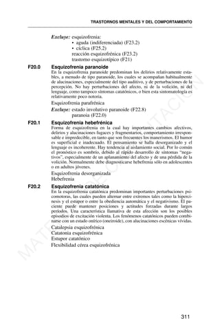 Excluye: esquizofrenia:
• aguda (indiferenciada) (F23.2)
• cíclica (F25.2)
reacción esquizofrénica (F23.2)
trastorno esquizotípico (F21)
F20.0 Esquizofrenia paranoide
En la esquizofrenia paranoide predominan los delirios relativamente esta-
bles, a menudo de tipo paranoide, los cuales se acompañan habitualmente
de alucinaciones, especialmente del tipo auditivo, y de perturbaciones de la
percepción. No hay perturbaciones del afecto, ni de la volición, ni del
lenguaje, como tampoco síntomas catatónicos, o bien esta sintomatología es
relativamente poco notoria.
Esquizofrenia parafrénica
Excluye: estado involutivo paranoide (F22.8)
paranoia (F22.0)
F20.1 Esquizofrenia hebefrénica
Forma de esquizofrenia en la cual hay importantes cambios afectivos,
delirios y alucinaciones fugaces y fragmentarios, comportamiento irrespon-
sable e impredecible, en tanto que son frecuentes los manerismos. El humor
es superficial e inadecuado. El pensamiento se halla desorganizado y el
lenguaje es incoherente. Hay tendencia al aislamiento social. Por lo común
el pronóstico es sombrío, debido al rápido desarrollo de síntomas “nega-
tivos”, especialmente de un aplanamiento del afecto y de una pérdida de la
volición. Normalmente debe diagnosticarse hebefrenia sólo en adolescentes
o en adultos jóvenes.
Esquizofrenia desorganizada
Hebefrenia
F20.2 Esquizofrenia catatónica
En la esquizofrenia catatónica predominan importantes perturbaciones psi-
comotoras, las cuales pueden alternar entre extremos tales como la hiperci-
nesis y el estupor o entre la obediencia automática y el negativismo. El pa-
ciente puede mantener posiciones y actitudes forzadas durante largos
períodos. Una característica llamativa de esta afección son los posibles
episodios de excitación violenta. Los fenómenos catatónicos pueden combi-
narse con un estado onírico (oneiroide), con alucinaciones escénicas vívidas.
Catalepsia esquizofrénica
Catatonia esquizofrénica
Estupor catatónico
Flexibilidad cérea esquizofrénica
TRASTORNOS MENTALES Y DEL COMPORTAMIENTO
311
M
A
T
E
R
I
A
L
D
E
C
A
P
A
C
I
T
A
C
I
Ó
N
 