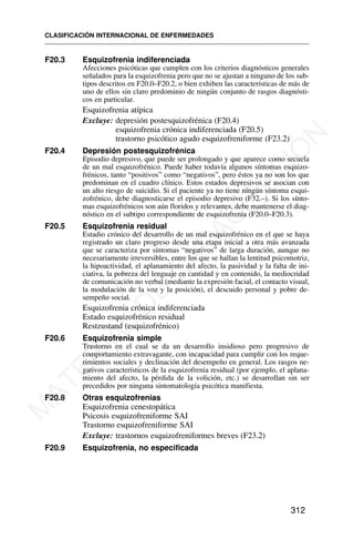 F20.3 Esquizofrenia indiferenciada
Afecciones psicóticas que cumplen con los criterios diagnósticos generales
señalados para la esquizofrenia pero que no se ajustan a ninguno de los sub-
tipos descritos en F20.0–F20.2, o bien exhiben las características de más de
uno de ellos sin claro predominio de ningún conjunto de rasgos diagnósti-
cos en particular.
Esquizofrenia atípica
Excluye: depresión postesquizofrénica (F20.4)
esquizofrenia crónica indiferenciada (F20.5)
trastorno psicótico agudo esquizofreniforme (F23.2)
F20.4 Depresión postesquizofrénica
Episodio depresivo, que puede ser prolongado y que aparece como secuela
de un mal esquizofrénico. Puede haber todavía algunos síntomas esquizo-
frénicos, tanto “positivos” como “negativos”, pero éstos ya no son los que
predominan en el cuadro clínico. Estos estados depresivos se asocian con
un alto riesgo de suicidio. Si el paciente ya no tiene ningún síntoma esqui-
zofrénico, debe diagnosticarse el episodio depresivo (F32.–). Si los sínto-
mas esquizofrénicos son aún floridos y relevantes, debe mantenerse el diag-
nóstico en el subtipo correspondiente de esquizofrenia (F20.0–F20.3).
F20.5 Esquizofrenia residual
Estadio crónico del desarrollo de un mal esquizofrénico en el que se haya
registrado un claro progreso desde una etapa inicial a otra más avanzada
que se caracteriza por síntomas “negativos” de larga duración, aunque no
necesariamente irreversibles, entre los que se hallan la lentitud psicomotriz,
la hipoactividad, el aplanamiento del afecto, la pasividad y la falta de ini-
ciativa, la pobreza del lenguaje en cantidad y en contenido, la mediocridad
de comunicación no verbal (mediante la expresión facial, el contacto visual,
la modulación de la voz y la posición), el descuido personal y pobre de-
sempeño social.
Esquizofrenia crónica indiferenciada
Estado esquizofrénico residual
Restzustand (esquizofrénico)
F20.6 Esquizofrenia simple
Trastorno en el cual se da un desarrollo insidioso pero progresivo de
comportamiento extravagante, con incapacidad para cumplir con los reque-
rimientos sociales y declinación del desempeño en general. Los rasgos ne-
gativos característicos de la esquizofrenia residual (por ejemplo, el aplana-
miento del afecto, la pérdida de la volición, etc.) se desarrollan sin ser
precedidos por ninguna sintomatología psicótica manifiesta.
F20.8 Otras esquizofrenias
Esquizofrenia cenestopática
Psicosis esquizofreniforme SAI
Trastorno esquizofreniforme SAI
Excluye: trastornos esquizofreniformes breves (F23.2)
F20.9 Esquizofrenia, no especificada
CLASIFICACIÓN INTERNACIONAL DE ENFERMEDADES
312
M
A
T
E
R
I
A
L
D
E
C
A
P
A
C
I
T
A
C
I
Ó
N
 